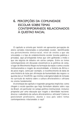 6. PERCEPÇÕES DA COMUNIDADE
        ESCOLAR SOBRE TEMAS
        CONTEMPORÂNEOS RELACIONADOS
        À QUESTAO RACIAL



   O capítulo se orienta por insistir em apresentar percepções de
atores variados relacionados à comunidade escolar, identificando
seu pertencimento étnico-racial, nível de ensino a que são
vinculados e o tipo de estabelecimento escolar (escolas públicas e
privadas), aqui privilegiando temas que vêm ganhando a mídia e
que são objetos de debates em vários campos. Entre os temas
contemporâneos em discussão encontram-se as políticas de cotas,
o lugar do Movimento Negro na formação da nação e como a escola
institucionaliza o resgate da ancestralidade, a história da África e
do povo negro, como por exemplo, o reconhecimento de datas de
uma história de lutas por afirmação da humanidade dos negros e a
questão da Lei 10.639/03, que institui a obrigatoriedade de inclusão
no currículo de matéria sobre a cultura afro-brasileira e africana
no ensino fundamental.
   A orientação do capítulo é responder perguntas implícitas: como
chegam à escola questões que hoje formatam debates sobre raça
no Brasil, em particular no campo político institucional, inclusive
propostas por uma educação que resgate a identidade nacional,
diversa e subsidiária da cultura afro-brasileira e africana? Como se
posicionam professores, alunos e seus pais sobre temas
contemporâneos relacionados à raça?


                                297
 