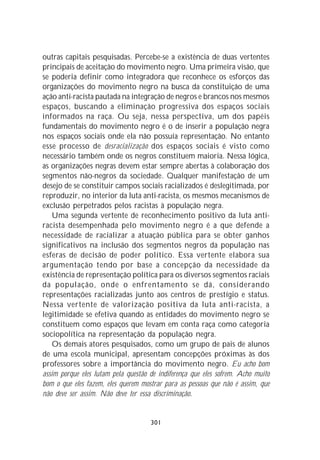 outras capitais pesquisadas. Percebe-se a existência de duas vertentes
principais de aceitação do movimento negro. Uma primeira visão, que
se poderia definir como integradora que reconhece os esforços das
organizações do movimento negro na busca da constituição de uma
ação anti-racista pautada na integração de negros e brancos nos mesmos
espaços, buscando a eliminação progressiva dos espaços sociais
informados na raça. Ou seja, nessa perspectiva, um dos papéis
fundamentais do movimento negro é o de inserir a população negra
nos espaços sociais onde ela não possuía representação. No entanto
esse processo de desracialização dos espaços sociais é visto como
necessário também onde os negros constituem maioria. Nessa lógica,
as organizações negras devem estar sempre abertas à colaboração dos
segmentos não-negros da sociedade. Qualquer manifestação de um
desejo de se constituir campos sociais racializados é deslegitimada, por
reproduzir, no interior da luta anti-racista, os mesmos mecanismos de
exclusão perpetrados pelos racistas à população negra.
    Uma segunda vertente de reconhecimento positivo da luta anti-
racista desempenhada pelo movimento negro é a que defende a
necessidade de racializar a atuação pública para se obter ganhos
significativos na inclusão dos segmentos negros da população nas
esferas de decisão de poder político. Essa vertente elabora sua
argumentação tendo por base a concepção da necessidade da
existência de representação política para os diversos segmentos raciais
da população, onde o enfrentamento se dá, considerando
representações racializadas junto aos centros de prestígio e status.
Nessa vertente de valorização positiva da luta anti-racista, a
legitimidade se efetiva quando as entidades do movimento negro se
constituem como espaços que levam em conta raça como categoria
sociopolítica na representação da população negra.
    Os demais atores pesquisados, como um grupo de pais de alunos
de uma escola municipal, apresentam concepções próximas às dos
professores sobre a importância do movimento negro. Eu acho bom
assim porque eles lutam pela questão de indiferença que eles sofrem. Acho muito
bom o que eles fazem, eles querem mostrar para as pessoas que não é assim, que
não deve ser assim. Não deve ter essa discriminação.


                                     301
 
