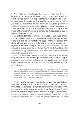 A questão da valorização do negro é vista por diversos
entrevistados como um elemento central e uma das principais
orientações do movimento negro, como indica o depoimento de uma
diretora negra de uma escola de ensino fundamental: Acho muito bom,
pelo menos as pessoas tentam trabalhar, mostrar que são capazes, que devem ser
valorizados igual como outra raça qualquer. Os atores sugerem muitas vezes
a compreensão de que a atuação do movimento negro é um
importante instrumento para o combate às desigualdades a que os
negros estão submetidos.
    Dois alunos brancos de uma escola privada de Belém, do ensino
médio, debatem sobre a importância do movimento negro e têm
visões similares às apresentadas no debate entre professores. Um
aluno afirma que o movimento negro separa as pessoas entre
segmentos brancos e negros: Eu acho que esse movimento, ele acaba
separando as pessoas, assim, negros e brancos. Igual lá nos Estados Unidos, tem
bairro que é só de negro, tem bairro que é só de branco, e tem sempre um movimento
pra conseguir os direitos deles.
    Mas uma aluna que representa a opinião da maioria dos alunos
do grupo entrevistado defende que há alianças entre brancos e negros
no movimento e que, em particular, na esfera pública, o movimento
negro é importante para lutas de reconhecimento e de redistribuição
de privilégios.

   (...) o movimento negro tem muita gente branca que luta. O preconceito racial, ele não é muito
   grande na relação entre as pessoas. Se chegar um negro aqui e vir conversar com a gente, a gente
   conversa na boa. Mas se for procurar emprego, alguma coisa, existe o preconceito racial, sim. O
   movimento negro ele tá aí pra isso, é muito importante. (Grupo Focal com alunos do
   ensino médio, escola privada – aluna branca).

    Outro aspecto que confere aceitação por parte da sociedade ao
movimento negro é o fato de ele realizar trabalhos junto à
comunidade. Esse aspecto é indicado por alguns entrevistados, como
um jovem negro, de uma escola pública do ensino médio em Brasília,
como um elemento importante do movimento negro. Lá no Maranhão,
onde que é minha terra, é muito forte o movimento negro, é muito forte, [...] eles
gostam muito de trabalho, eles se reúnem, eles ajudam a comunidade, e faz muita


                                              302
 