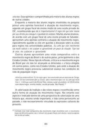 coisa boa. Essa opinião é compartilhada pela maioria dos alunos negros
de outras cidades.
    Enquanto a maioria dos alunos negros envolvidos na pesquisa
possui uma opinião favorável à atuação do movimento negro,
segundo um grupo focal do ensino médio de uma escola privada do
DF, reconhecendo que ele é Importantíssimo! O negro tem que lutar mesmo
por seus direitos pra conseguir a igualdade de condições. Muitos alunos brancos,
de acordo com um grupo focal de uma escola privada de Salvador,
apresentam uma opinião contrária à atuação do movimento negro,
especialmente quando se está em questão a discussão sobre as cotas
para negros nas universidades públicas. Eu acho que esses movimentos
são muito radicais e eles acabam se aproveitando um pouco da situação. Tipo isso
de cotas, eles acabaram se aproveitando.
    Outros alunos apresentam uma visão comparativa entre o
movimento negro do Brasil e de outros países, principalmente o dos
Estados Unidos. Nesse tipo de reflexão, critica-se o movimento negro
do Brasil por ele não ter alcançado as dimensões e a força atingida
em outros países, como nos Estados Unidos, país onde a atuação do
movimento negro provocou substancial avanço nas condições de
vida da população negra.

      Acho fraco ainda no Brasil. Eu fui viajar agora, tava conversando com um americano de Chicago,
      negro. Ele tava comentando sobre as revistas, sobre o movimento negro e tal. Eu acho aqui muito
      fraco. [...] Acho que a partir [da Revista] Raça, começou a surgir uns produtos e tal. (Entrevista
      com aluna negra, ensino médio, escola privada, São Paulo).101

   A valorização da tradição e das raízes negras é reconhecida como
outra forma de atuação do movimento negro. No entanto esse
aspecto é indicado dentro de uma perspectiva de valorização de uma
história que, mesmo sendo importante, é tida como pertencente ao
passado, e não necessariamente vinculada às expressões culturais do
presente.

101
      Contudo essa visão comparativa do movimento negro brasileiro com o movimento
      negro de diferentes países não é comum nos grupos focais com alunos e ocorreu apenas
      nas escolas privadas.




                                                  303
 