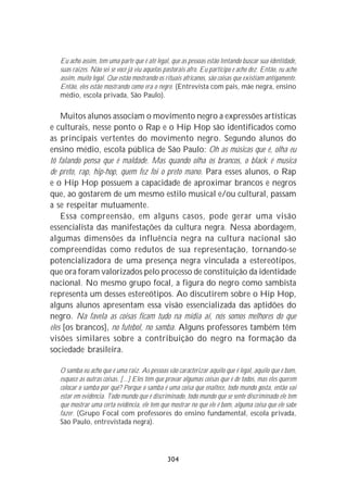 Eu acho assim, tem uma parte que é até legal, que as pessoas estão tentando buscar sua identidade,
   suas raízes. Não sei se você já viu aquelas pastorais afro. Eu participo e acho dez. Então, eu acho
   assim, muito legal. Que estão mostrando os rituais africanos, são coisas que existiam antigamente.
   Então, eles estão mostrando como era o negro. (Entrevista com pais, mãe negra, ensino
   médio, escola privada, São Paulo).


    Muitos alunos associam o movimento negro a expressões artísticas
e culturais, nesse ponto o Rap e o Hip Hop são identificados como
as principais vertentes do movimento negro. Segundo alunos do
ensino médio, escola pública de São Paulo: Oh as músicas que é, olha eu
tô falando pensa que é maldade. Mas quando olha os brancos, o black é musica
de preto, rap, hip-hop, quem fez foi o preto mano. Para esses alunos, o Rap
e o Hip Hop possuem a capacidade de aproximar brancos e negros
que, ao gostarem de um mesmo estilo musical e/ou cultural, passam
a se respeitar mutuamente.
    Essa compreensão, em alguns casos, pode gerar uma visão
essencialista das manifestações da cultura negra. Nessa abordagem,
algumas dimensões da influência negra na cultura nacional são
compreendidas como redutos de sua representação, tornando-se
potencializadora de uma presença negra vinculada a estereótipos,
que ora foram valorizados pelo processo de constituição da identidade
nacional. No mesmo grupo focal, a figura do negro como sambista
representa um desses estereótipos. Ao discutirem sobre o Hip Hop,
alguns alunos apresentam essa visão essencializada das aptidões do
negro. Na favela as coisas ficam tudo na mídia aí, nós somos melhores do que
eles [os brancos], no futebol, no samba. Alguns professores também têm
visões similares sobre a contribuição do negro na formação da
sociedade brasileira.

   O samba eu acho que é uma raiz. As pessoas vão caracterizar aquilo que é legal, aquilo que é bom,
   esquece as outras coisas. [...] Eles têm que provar algumas coisas que é de todos, mas eles querem
   colocar o samba por quê? Porque o samba é uma coisa que enaltece, todo mundo gosta, então vai
   estar em evidência. Todo mundo que é discriminado, todo mundo que se sente discriminado ele tem
   que mostrar uma certa evidência, ele tem que mostrar no que ele é bom, alguma coisa que ele sabe
   fazer. (Grupo Focal com professores do ensino fundamental, escola privada,
   São Paulo, entrevistada negra).




                                                304
 