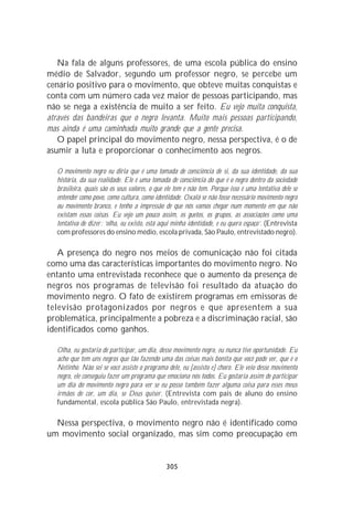 Na fala de alguns professores, de uma escola pública do ensino
médio de Salvador, segundo um professor negro, se percebe um
cenário positivo para o movimento, que obteve muitas conquistas e
conta com um número cada vez maior de pessoas participando, mas
não se nega a existência de muito a ser feito. Eu vejo muita conquista,
através das bandeiras que o negro levanta. Muito mais pessoas participando,
mas ainda é uma caminhada muito grande que a gente precisa.
   O papel principal do movimento negro, nessa perspectiva, é o de
asumir a luta e proporcionar o conhecimento aos negros.

   O movimento negro eu diria que é uma tomada de consciência de si, da sua identidade, da sua
   história, da sua realidade. Ele é uma tomada de consciência do que é o negro dentro da sociedade
   brasileira, quais são os seus valores, o que ele tem e não tem. Porque isso é uma tentativa dele se
   entender como povo, como cultura, como identidade. Oxalá se não fosse necessário movimento negro
   ou movimento branco, e tenho a impressão de que nós vamos chegar num momento em que não
   existam essas coisas. Eu vejo um pouco assim, os guetos, os grupos, as associações como uma
   tentativa de dizer: ‘olha, eu existo, está aqui minha identidade, e eu quero espaço’. (Entrevista
   com professores do ensino médio, escola privada, São Paulo, entrevistado negro).

   A presença do negro nos meios de comunicação não foi citada
como uma das características importantes do movimento negro. No
entanto uma entrevistada reconhece que o aumento da presença de
negros nos programas de televisão foi resultado da atuação do
movimento negro. O fato de existirem programas em emissoras de
televisão protagonizados por negros e que apresentem a sua
problemática, principalmente a pobreza e a discriminação racial, são
identificados como ganhos.

   Olha, eu gostaria de participar, um dia, desse movimento negro, eu nunca tive oportunidade. Eu
   acho que tem uns negros que tão fazendo uma das coisas mais bonita que você pode ver, que é o
   Netinho. Não sei se você assiste o programa dele, eu [assisto e] choro. Ele veio desse movimento
   negro, ele conseguiu fazer um programa que emociona nós todos. Eu gostaria assim de participar
   um dia do movimento negro para ver se eu posso também fazer alguma coisa para esses meus
   irmãos de cor, um dia, se Deus quiser. (Entrevista com pais de aluno do ensino
   fundamental, escola pública São Paulo, entrevistada negra).

  Nessa perspectiva, o movimento negro não é identificado como
um movimento social organizado, mas sim como preocupação em


                                                305
 