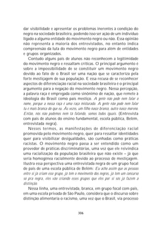 dar visibilidade e apresentar os problemas inerentes à condição do
negro na sociedade brasileira, podendo isso ser ação de um indivíduo
ligado a alguma entidade do movimento negro ou não. Essa opinião
não representa a maioria dos entrevistados, no entanto indica
compreensão da luta do movimento negro para além de entidades
e grupos organizados.
    Contudo alguns pais de alunos não reconhecem a legitimidade
do movimento negro e ressaltam críticas. O principal argumento é
sobre a impossibilidade de se constituir um movimento negro
devido ao fato de o Brasil ser uma nação que se caracteriza pela
forte mestiçagem de sua população. E essa recusa de se reconhecer
aspectos de diferenciação racial na sociedade brasileira é o principal
argumento para a negação do movimento negro. Nessa percepção,
a palavra raça é empregada como sinônimo de nação, que remete à
ideologia do Brasil como país mestiço. A gente não pode nem falar o
nome, porque a nossa raça é uma raça misturada. A gente não pode nem falar
tu é mais branca do que eu. Às vezes, um filho nasce branco, outro nasce moreno.
Então, nós não podemos nem tá falando, somos todos iguais. (Entrevista
com pais de alunos do ensino fundamental, escola pública, Belém,
entrevistada negra).
    Nesses termos, as manifestações de diferenciação racial
promovida pelo movimento negro, quer para ressaltar identidades
quer para visibilizar desigualdades, são cunhadas como práticas
racistas. O movimento negro passa a ser entendido como um
provedor de práticas discriminatórias, uma vez que ele reivindica
uma racialização da população brasileira que não existe – já que
seria homogênea racialmente devido ao processo de mestiçagem.
Ilustra essa perspectiva uma entrevistada negra de um grupo focal
de pais de uma escola pública de Belém: Eu acho assim que as pessoas
entre si já criam esse grupo, já tem o movimento dos negros, já tem um concurso
só pra negra, eles vão criando esses grupos que eles por si sós já fazem a
distinção.
    Nessa linha, uma entrevistada, branca, em grupo focal com pais,
em uma escola privada de São Paulo, considera que o discurso sobre
distinção alimentaria o racismo, uma vez que o Brasil, via processo


                                      306
 