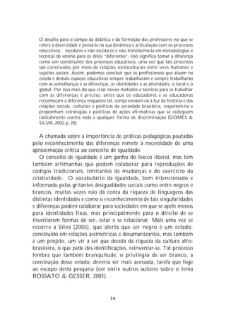 O desafio para o campo da didática e da formação dos professores no que se
  refere à diversidade é pensá-la na sua dinâmica e articulação com os processos
  educativos escolares e não escolares e não transformá-la em metodologias e
  técnicas de ensino para os ditos “diferentes”. Isso significa tomar a diferença
  como um constituinte dos processos educativos, uma vez que tais processos
  são construídos por meio de relações socioculturais entre seres humanos e
  sujeitos sociais. Assim, podemos concluir que os profissionais que atuam na
  escola e demais espaços educativos sempre trabalharam e sempre trabalharão
  com as semelhanças e as diferenças, as identidades e as alteridades, o local e o
  global. Por isso mais do que criar novos métodos e técnicas para se trabalhar
  com as diferenças é preciso, antes que os educadores e as educadoras
  reconheçam a diferença enquanto tal, compreendam-na à luz da história e das
  relações sociais, culturais e políticas da sociedade brasileira, respeitem-na e
  proponham estratégias e políticas de ações afirmativas que se coloquem
  radicalmente contra toda e qualquer forma de discriminação (GOMES &
  SILVA, 2002: p. 20).

   A chamada sobre a importância de práticas pedagógicas pautadas
pelo reconhecimento das diferenças remete à necessidade de uma
aproximação crítica ao conceito de igualdade.
   O conceito de igualdade é um ganho do léxico liberal, mas tem
também artimanhas que podem colaborar para reproduções de
códigos tradicionais, limitantes de mudanças e do exercício da
criatividade. O vocabulário da igualdade, bem intencionado e
informado pelas gritantes desigualdades sociais como entre negros e
brancos, muitas vezes não dá conta da riqueza de linguagens das
distintas identidades e como o reconhecimento de tais singularidades
e diferenças podem colaborar para sociedades em que se apele menos
para identidades fixas, mas principalmente para o direito de se
inventarem formas de ser, estar e se relacionar. Mais uma vez se
recorre a Silva (2005), que alerta que ser negro é um estado,
construído em relações assimétricas e desumanizantes, mas também
é um projeto, um vir a ser que decola da riqueza da cultura afro-
brasileira, o que pede des-identificações, reinventar-se. Tal processo
lembra que também branquitude, o privilégio de ser branco, a
construção desse estado, deveria ser mais acessada, tarefa que foge
ao escopo desta pesquisa (ver entre outros autores sobre o tema
ROSSATO & GESSER, 2001).


                                      34
 