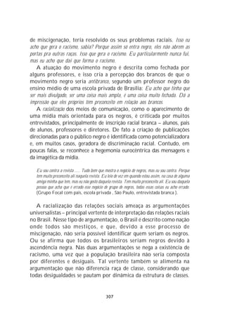 de miscigenação, teria resolvido os seus problemas raciais. Isso eu
acho que gera o racismo, sabia? Porque assim só entra negro, eles não abrem as
portas pra outras raças. Isso que gera o racismo. Eu particularmente nunca fui,
mas eu acho que daí que forma o racismo.
    A atuação do movimento negro é descrita como fechada por
alguns professores, e isso cria a percepção dos brancos de que o
movimento negro seria antibranco, segundo um professor negro do
ensino médio de uma escola privada de Brasília: Eu acho que tinha que
ser mais divulgado, ser uma coisa mais ampla, é uma coisa muito fechada. Dá a
impressão que eles próprios têm preconceito em relação aos brancos.
    A racialização dos meios de comunicação, como o aparecimento de
uma mídia mais orientada para os negros, é criticada por muitos
entrevistados, principalmente de inscrição racial branca – alunos, pais
de alunos, professores e diretores. De fato a criação de publicações
direcionadas para o público negro é identificada como potencializadora
e, em muitos casos, geradora de discriminação racial. Contudo, em
poucas falas, se reconhece a hegemonia eurocêntrica das mensagens e
da imagética da mídia.

   Eu sou contra a revista ..... Tudo bem que mostra o negócio de negros, mas eu sou contra. Porque
   tem muito preconceito ali naquela revista. Eu leio de vez em quando estou assim, na casa de alguma
   amiga minha que tem, mas eu não gosto daquela revista. Tem muito preconceito ali. Eu sou daquela
   pessoa que acha que é errado esse negócio de grupo de negros, todas essas coisas eu acho errado.
   (Grupo Focal com pais, escola privada , São Paulo, entrevistada branca ).

   A racialização das relações sociais ameaça as argumentações
universalistas – principal vertente de interpretação das relações raciais
no Brasil. Nesse tipo de argumentação, o Brasil é descrito como nação
onde todos são mestiços, e que, devido a esse processo de
miscigenação, não seria possível identificar quem seriam os negros.
Ou se afirma que todos os brasileiros seriam negros devido à
ascendência negra. Nas duas argumentações se nega a existência de
racismo, uma vez que a população brasileira não seria composta
por diferentes e desiguais. Tal vertente também se alimenta na
argumentação que não diferencia raça de classe, considerando que
todas desigualdades se pautam por dinâmica da estrutura de classes.


                                               307
 