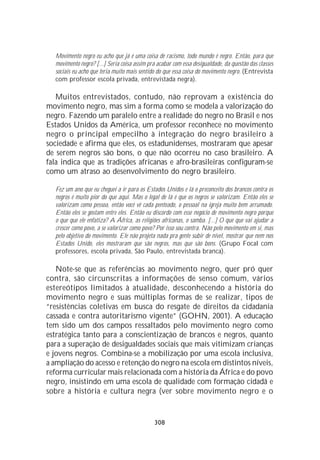 Movimento negro eu acho que já é uma coisa de racismo, todo mundo é negro. Então, para que
  movimento negro? [...] Seria coisa assim pra acabar com essa desigualdade, da questão das classes
  sociais eu acho que teria muito mais sentido do que essa coisa do movimento negro. (Entrevista
  com professor escola privada, entrevistada negra).

   Muitos entrevistados, contudo, não reprovam a existência do
movimento negro, mas sim a forma como se modela a valorização do
negro. Fazendo um paralelo entre a realidade do negro no Brasil e nos
Estados Unidos da América, um professor reconhece no movimento
negro o principal empecilho à integração do negro brasileiro à
sociedade e afirma que eles, os estadunidenses, mostraram que apesar
de serem negros são bons, o que não ocorreu no caso brasileiro. A
fala indica que as tradições africanas e afro-brasileiras configuram-se
como um atraso ao desenvolvimento do negro brasileiro.

  Fez um ano que eu cheguei a ir para os Estados Unidos e lá o preconceito dos brancos contra os
  negros é muito pior do que aqui. Mas o legal de lá é que os negros se valorizam. Então eles se
  valorizam como pessoa, então você vê cada penteado, o pessoal na igreja muito bem arrumado.
  Então eles se gostam entre eles. Então eu discordo com esse negócio de movimento negro porque
  o que que ele enfatiza? A África, as religiões africanas, o samba. [...] O que que vai ajudar a
  crescer como povo, a se valorizar como povo? Por isso sou contra. Não pelo movimento em si, mas
  pelo objetivo do movimento. Ele não projeta nada pra gente subir de nível, mostrar que nem nos
  Estados Unido, eles mostraram que são negros, mas que são bons. (Grupo Focal com
  professores, escola privada, São Paulo, entrevistada branca).

   Note-se que as referências ao movimento negro, quer pró quer
contra, são circunscritas a informações de senso comum, vários
estereótipos limitados à atualidade, desconhecendo a história do
movimento negro e suas múltiplas formas de se realizar, tipos de
“resistências coletivas em busca do resgate de direitos da cidadania
cassada e contra autoritarismo vigente” (GOHN, 2001). A educação
tem sido um dos campos ressaltados pelo movimento negro como
estratégica tanto para a conscientização de brancos e negros, quanto
para a superação de desigualdades sociais que mais vitimizam crianças
e jovens negros. Combina-se a mobilização por uma escola inclusiva,
a ampliação do acesso e retenção do negro na escola em distintos níveis,
reforma curricular mais relacionada com a história da África e do povo
negro, insistindo em uma escola de qualidade com formação cidadã e
sobre a história e cultura negra (ver sobre movimento negro e o


                                              308
 