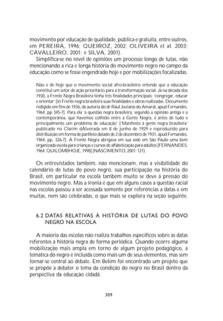 movimento por educação de qualidade, pública e gratuita, entre outros,
em PEREIRA, 1996; QUEIROZ, 2002; OLIVEIRA et al. 2003;
CAVALLEIRO, 2001; e SILVA, 2001).
  Simplifica-se no nível de opiniões um processo longo de lutas, não
mencionando a rica e longa história do movimento negro no campo da
educação como se fosse engendrado hoje e por mobilizações focalizadas.

  Não é de hoje que o movimento social afro-brasileiro entende que a educação
  constitui um setor de ação prioritário para a transformação social. Já na década dos
  1930, a Frente Negra Brasileira tinha três finalidades principais: ‘congregar, educar
  e orientar’ [in Frente negra brasileira suas finalidades e obras realizadas. Documento
  redigido em fins de 1936, de autoria do dr Raul Joviano do Amaral, apud Fernandes,
  1964, pp 345-7]. Para ela ‘a questão negra brasileira, segundo a opinião antiga e a
  contemporânea, que havemos colhido entre a Gente Negra, é antes de tudo e
  principalmente um problema de educação’ [‘Manifesto à gente negra brasileira’
  publicado no Clarim dÁlvorada em 8 de junho de 1929 e reproduzido para
  distribuição em forma de panfleto datado de 2 de dezembro de 1931, apud Fernandes,
  1964, pp. 326-7]. A Frente Negra abrigava em sua sede em São Paulo uma bem
  organizada escola para crianças e cursos de alfabetização para adultos [FERNANDES,
  1964; QUILOMBHOJE, 1998] (NASCIMENTO, 2001: 121).

   Os entrevistados também, não mencionam, mas a visibilidade do
calendário de lutas do povo negro, sua participação na história do
Brasil, em particular na escola também muito se deve à pressão do
movimento negro. Mas a ironia é que em alguns casos a questão racial
nas escolas passou a ser acessada somente por referências a datas e em
muitas, nem são celebradas, o que mais se explora na seção seguinte.


  6.2 DATAS RELATIVAS À HISTÓRIA DE LUTAS DO POVO
      NEGRO NA ESCOLA

   A maioria das escolas não realiza trabalhos específicos sobre as datas
referentes à história negra de forma periódica. Quando ocorre alguma
mobilização mais ampla em torno de algum projeto pedagógico, a
temática do negro é incluída como mais um de seus elementos, mas sem
tornar-se central ao debate. Em Belém foi encontrado um projeto que
se propõe a debater o tema da condição do negro no Brasil dentro da
perspectiva da educação cidadã.


                                         309
 