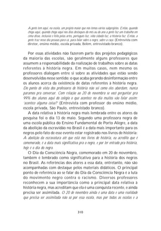 A gente tem aqui, na escola, um projeto maior que nós temos vários subprojetos. Então, quando
   chega aqui, quando chega aqui nos dias destaques do mês ou do ano a gente faz um trabalho em
   cima disso, inclusive é feito pelas artes, português faz, vida cidadã faz, a historia faz. Então, a
   gente traz nesse dia pessoas para cá, para falar sobre o negro, sobre a raça. (Entrevista com
   diretor, ensino médio, escola privada, Belém, entrevistado branco).

    Por essas atividades não fazerem parte dos projetos pedagógicos
da maioria das escolas, são geralmente alguns professores que
assumem a responsabilidade da realização de trabalhos sobre as datas
referentes à história negra. Em muitos casos, nem mesmo os
professores dialogam entre si sobre as atividades que estão sendo
desenvolvidas nesse sentido; o que acaba gerando desinformação entre
os alunos acerca da existência de datas referentes à história negra.
Do ponto de vista dos professores de história não sei como eles abordam, nunca
paramos pra conversar. Com relação ao 20 de novembro se você perguntar pra
99% dos alunos aqui do colégio o que acontece no dia muitos vão falar assim:
‘acontece alguma coisa?’ (Entrevista com professor do ensino médio,
escola privada, São Paulo, entrevistado branco).
    A data relativa à história negra mais lembrada entre os atores da
pesquisa foi o dia 13 de maio. Segundo uma professora negra de
uma escola pública do Ensino Fundamental de Porto Alegre, a data
da abolição da escravidão no Brasil é a data mais importante para os
negros pelo fato de esse evento estar registrado nos livros de história:
A abolição da escravatura até que está nos livros de história, eu acredito que é
comemorado, é a data mais significativa pra o negro, e por ter entrado pra história,
hoje é o dia do negro.
    O Dia da Consciência Negra, comemorado em 20 de novembro,
também é lembrado como significativo para a história dos negros
no Brasil. As referências dos atores a essa data, entretanto, não são
acompanhadas com destaque pelos materiais didáticos. O principal
ponto de referência ao se falar do Dia da Consciência Negra é a luta
do movimento negro contra o racismo. Diversos professores
reconhecem a sua importância como a principal data relativa à
história negra, mas acreditam que ela é uma conquista recente, e ainda
precisa ser assimilada. O 20 de novembro ainda é uma data e uma realidade
que precisa ser assimilada não só por essa escola, mas por todas as escolas e a


                                                310
 