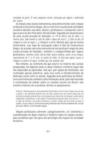 sociedade em geral. É uma conquista recente, ironizada por alguns e valorizada
por outros.
    A maioria dos alunos demonstrou desconhecimento com relação
ao Dia da Consciência Negra. Ao se referirem à ausência de atividades
escolares durante essa data, alunos e professores a comparam com o
que ocorre no dia 19 de abril, Dia do Índio. Segundo um aluno branco
de uma escola privada de Salvador, o 19 de Abril, dia do índio, é a
mesma coisa, todo mundo se veste de índio e coloca um cocar [...] Mas no dia 20
ninguém se veste de negro. [...] Ninguém se pinta. Mesmo que seja de forma
minoritária, esse tipo de concepção sobre o Dia da Consciência
Negra, de acordo com uma entrevista de um professor negro de uma
escola privada de Salvador, também é compartilhada por alguns
professores: Acontece assim, dia do índio, outras culturas, assim, aí as crianças,
especialmente de 1ª a 4ª série, se vestem de índio. A festa dos negros, nunca vi
ninguém se pintar de negro, acredito que não acontece não.
    No entanto, ao contrário do que ocorre na maioria das escolas
pesquisadas, há algumas onde as datas relativas à história negra não
são esquecidas ou ignoradas, mas que, por opção da instituição, são
realizadas apenas palestras, pois isso evita o fortalecimento da
distinção racial entre os alunos. Segundo uma professora de Belém,
seria uma forma de combate à discriminação racial, pois não havendo
a racialização do debate sobre as relações sociais no Brasil, não
existiria maneira de as práticas racistas se perpetuarem.

   Palestras. Somente palestras, para justamente não fortalecer esse ato racial. Porque o que me leva
   a pensar é que justamente quanto mais você fala, quanto mais você mostra parece que esse
   preconceito aumenta justamente por seres [pessoas] que ainda estão em formação, ainda estão se
   conduzindo à adolescência e à fase adulta. Presenciando esse tipo de mídia, leva com ele. [...] E
   se tudo isso terminar, com certeza terminaria o racismo. Porque não teria mais em quem se
   espelhar, em que comparar. (Entrevista com professora do ensino fundamental, escola
   privada, Belém, entrevistada negra).

   Alguns professores afirmam, categoricamente, ser contrários à
comemoração de datas relativas à história negra no espaço escolar,
pois acreditam que isso gera um privilégio aos negros na sociedade
brasileira.



                                               311
 