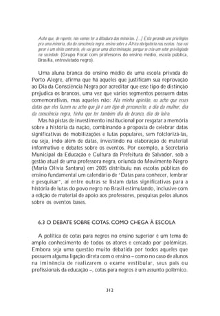 Acho que, de repente, nós vamos ter a ditadura das minorias. [...] Está gerando uns privilégios
   pra uma minoria, dia da consciência negra, ensino sobre a África obrigatória nas escolas. Isso vai
   gerar é um efeito contrário, ele vai gerar uma discriminação, porque se cria um setor privilegiado
   na sociedade. (Grupo Focal com professores do ensino médio, escola pública,
   Brasília, entrevistado negro).

   Uma aluna branca do ensino médio de uma escola privada de
Porto Alegre, afirma que há aqueles que justificam sua reprovação
ao Dia da Consciência Negra por acreditar que esse tipo de distinção
prejudica os brancos, uma vez que vários segmentos possuem datas
comemorativas, mas aqueles não: Na minha opinião, eu acho que essas
datas que eles fazem eu acho que já é um tipo de preconceito, o dia da mulher, dia
da consciência negra, tinha que ter também dia do branco, dia do loiro.
   Mas há pistas de investimento institucional por resgatar a memória
sobre a história da nação, combinando a proposta de celebrar datas
significativas de mobilizações e lutas populares, sem folclorizá-las,
ou seja, indo além de datas, investindo na elaboração de material
informativo e debates sobre os eventos. Por exemplo, a Secretaria
Municipal da Educação e Cultura da Prefeitura de Salvador, sob a
gestão atual de uma professora negra, oriunda do Movimento Negro
(Maria Olívia Santana) em 2005 distribuiu nas escolas públicas do
ensino fundamental um calendário de “Datas para conhecer, lembrar
e pesquisar”, aí entre outras se listam datas significativas para a
história de lutas do povo negro no Brasil estimulando, inclusive com
a edição de material de apoio aos professores, pesquisas pelos alunos
sobre os eventos bases.


   6.3 O DEBATE SOBRE COTAS. COMO CHEGA À ESCOLA

  A política de cotas para negros no ensino superior é um tema de
amplo conhecimento de todos os atores e cercado por polêmicas.
Embora seja uma questão muito debatida por todos aqueles que
possuem alguma ligação direta com o ensino – como no caso de alunos
na iminência de realizarem o exame vestibular, seus pais ou
profissionais da educação –, cotas para negros é um assunto polêmico.


                                               312
 