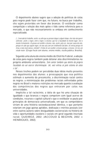 O depoimento abaixo sugere que a adoção de políticas de cotas
para negros pode fazer com que, no futuro, na busca por trabalho,
eles sejam preteridos em favor dos brancos. O vestibular como
competição e seleção dos mais aptos é tido como referência para o
mercado, o que não necessariamente se embasa em conhecimento
especializado.

   (...) mercado de trabalho, assim, eu acho que as pessoas daqui a algum tempo, elas não vão querer
   contratar, assim, o negro, entre o negro e o branco, que fez a faculdade no mesmo lugar, teve o
   mesmo treinamento. A pessoa vai escolher o branco, não, assim, pela cor, mas por causa da cota,
   porque ele sabe que aquele negro, ele não saiu com um rendimento tão bom, ele entrou porque ele
   tirou a nota mais baixa, entende?, Então ele vai escolher o branco porque, o branco, ele teve um
   estudo maior. (Grupo focal com alunos, ensino médio, escola pública, Brasília).

    Segundo uma aluna do ensino médio do Distrito Federal, a adoção
de cotas para negros também pode detonar atos discriminatórios no
próprio ambiente universitário. Sem contar também que dentro da própria
faculdade ela vai ocorrer discriminação: ‘ah, você entrou só pelo sistema de cotas
e tal’ .
    Nesses trechos podem ser percebidas duas idéias muito presentes
nos depoimentos dos alunos: a preocupação que essa política
estimule o aumento do preconceito, a discriminação racial contra
os negros; a minimização dos problemas raciais enfrentados pelos
negros no Brasil e maiores restrições no mercado quanto à avaliação
das competências dos negros que entraram por cotas nas
universidades.
    Implícito a tal raciocínio, a idéia de que há uma situação de
igualdade e que brancos e negros competem com igual acervo de
condições, recursos e capital cultural e que o vestibular se pauta por
princípios de democracia universalizada, em que os competidores
viriam de uma história socioeducacional idêntica, e que portanto
estariam em jogo apenas aptidões, dedicação e méritos pessoais (ver
entre outros autores sobre desigualdades sociorraciais na história de
vida e oportunidades escolares e sociais em geral segundo inscrição
racial, QUEIROZ, 2002; JACCOUD & BEGHIN, 2002; e
HENRIQUES, 2002).


                                               313
 