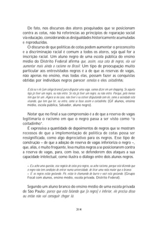 De fato, nos discursos dos atores pesquisados que se posicionam
contra as cotas, não há referências ao princípios de reparação social
via educação, considerando as desigualdades historicamente acumuladas
e reproduzidas.
   O discurso de que políticas de cotas podem aumentar o preconceito
e a discriminação racial é comum a todos os atores, seja qual for a
inscrição racial. Um aluno negro de uma escola pública do ensino
médio do Distrito Federal afirma que, assim, essa cota de negros, ela vai
aumentar mais ainda o racismo no Brasil. Um tipo de preocupação muito
particular aos entrevistados negros é a de que as reservas de vagas,
não apenas no ensino, mas todas elas, possam fazer as conquistas
obtidas por indivíduos negros parecer esmolas e eles coitadinhos:

   Está eu e ele [um colega branco] para disputar uma vaga, vamos dizer em um shopping. Se aquela
   loja já tiver um negro, eu não entro. Se ela já tiver um negro, eu não entro. Porque, pelo menos
   tem que ter um. Agora se no caso, não tiver e eu estiver disputando com ele, como a sociedade está
   visando, que tem que ter, eu entro, como se fosse assim o coitadinho. (GF alunos, ensino
   médio, escola pública, Salvador, aluno negro).

   Notar que no final a sua compreensão é a de que a reserva de vagas
legitimaria o racismo em que o negro passa a ser visto como “o
coitadinho”.
   É expressiva a quantidade de depoimentos de negros que se mostram
receosos de que a implementação de política de cotas possa ser
ressignificada, como algo depreciativo para os negros. Esse tipo de
construção – de que a adoção de reserva de vagas inferioriza o negro –,
que, aliás, é muito freqüente, leva muitos negros a se posicionarem contra
a reserva de vagas, para, com isso, se defenderem dos ataques a sua
capacidade intelectual, como ilustra o diálogo entre dois alunos negros.

   – Eu acho uma questão, esse negócio de cotas pra negros, eu acho racismo, porque está dizendo que
   o negro não tem condições de entrar numa universidade, de tirar uma nota maior que o branco.
   – E os negros estão gostando. Pô, estão te chamando de burro e você está gostando. (Grupo
   Focal com alunos, ensino médio, escola privada, Distrito Federal).

   Segundo um aluno branco do ensino médio de uma escola privada
de São Paulo: parece que está falando que [o negro] é inferior, ele precisa disso
ou então não vai conseguir chegar lá.


                                               314
 