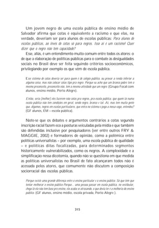Um jovem negro de uma escola pública de ensino médio de
Salvador afirma que cotas é equivalente a racismo e que elas, na
verdade, deveriam ser para alunos de escolas públicas: Para alunos de
escolas públicas, ao invés de cotas só para negros. Isso aí é um racismo! Quer
dizer que o negro não tem capacidade?
    Esse, aliás, é um entendimento muito comum entre todos os atores: o
de que a elaboração de políticas públicas para o combate às desigualdades
sociais no Brasil deve ser feita seguindo critérios socioeconômicos,
privilegiando por exemplo os que vêm de escola pública.

   Esse sistema de cotas deveria ser para quem é de colégio público, ou provar a renda inferior a
   alguma coisa, mas não colocar cotas tipo pra negro. Porque eu acho que um branco pobre tem o
   mesmo preconceito, preconceito não, tem a mesma atividade que um negro .(Grupo Focal com
   alunos, ensino médio, Porto Alegre).

   Então, seria [melhor] eles fazerem não cotas pra negros, pra escola pública, que quem tá numa
   escola pública não tem condições em geral, sendo negro, branco e tal. Aí, mas tem muita gente
   que, digamos, negros em escolas particulares, que entra no sistema e pega a nossa vaga, entendeu?
   (GF alunos, EM – escola pública).


   Note-se que os debates e argumentos contrários a cotas segundo
inscrição racial fazem eco a posturas veiculadas pela mídia e que também
são defendidas inclusive por pesquisadores (ver entre outros FRY &
MAGGIE, 2002) e formadores de opinião, como a polêmica entre
políticas universalistas – por exemplo, uma escola pública de qualidade
– e políticas ditas focalizadas, para determinados segmentos
historicamente vulnerabilizados, como os negros. A complexidade e a
simplificação nessa dicotomia, quando não se questiona em que medida
as políticas universalistas no Brasil de fato alcançaram todos não é
acessada pelos atores, que comumente não discutem a composição
sociorracial das escolas públicas.

   Porque existe uma grande diferença entre o ensino particular e o ensino público. Só que tem que
   tentar melhorar o ensino público Porque... uma pessoa passar em escola pública, no vestibular,
   chega lá ela não tem base pro ensino, ela acaba se atrasando, o que devia ter é a melhoria do ensino
   público. (GF alunos, ensino médio, escola privada, Porto Alegre ).




                                                315
 