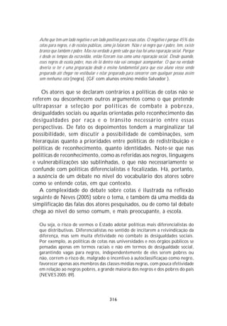 Acho que tem um lado negativo e um lado positivo para essas cotas. O negativo é porque 45% das
  cotas para negros, é de escolas públicas, como já falaram. Não é só negro que é pobre, tem, existe
  branco que também é pobre. Mas na verdade a gente sabe que isso foi uma reparação social. Porque
  é desde os tempos da escravidão, então fizeram isso como uma reparação social. Desde quando,
  esses negros de escola pobre, mas ele lá dentro não vai conseguir acompanhar. O que na verdade
  deveria se ter é uma preparação desde o ensino fundamental para que esse aluno viesse sendo
  preparado até chegar no vestibular e estar preparado para concorrer com qualquer pessoa assim
  sem nenhuma cota [negra]. (GF com alunos ensino médio Salvador ).

    Os atores que se declaram contrários a políticas de cotas não se
referem ou desconhecem outros argumentos como o que pretende
ultrapassar a seleção por políticas de combate à pobreza,
desigualdades sociais ou aquelas orientadas pelo reconhecimento das
desigualdades por raça e o trânsito necessário entre essas
perspectivas. De fato os depoimentos tendem a marginalizar tal
possibilidade, sem discutir a possibilidade de combinações, sem
hierarquias quanto a prioridades entre políticas de redistribuição e
políticas de reconhecimento, quanto identidades. Note-se que nas
políticas de reconhecimento, como as referidas aos negros, linguagens
e vulnerabilizações são sublinhadas, o que não necessariamente se
confunde com políticas diferencialistas e focalizadas. Há, portanto,
a ausência de um debate no nível do vocabulário dos atores sobre
como se entende cotas, em que contexto.
   A complexidade do debate sobre cotas é ilustrada na reflexão
seguinte de Neves (2005) sobre o tema, e também dá uma medida da
simplificação das falas dos atores pesquisados, ou de como tal debate
chega ao nível do senso comum, e mais preocupante, à escola.

  Ou seja, o risco de vermos o Estado adotar políticas mais diferencialistas do
  que distributivas. Diferencialistas no sentido de incitarem a reivindicação da
  diferença, mas sem muita efetividade no combate às desigualdades sociais.
  Por exemplo, as políticas de cotas nas universidades e nos órgãos públicos se
  pensadas apenas em termos raciais e não em termos de desigualdade social,
  garantindo vagas para negros, independentemente de eles serem pobres ou
  não, correm o risco de, malgrado o incentivo à autoclassificaçao como negro,
  favorecer apenas aos membros das classes médias negras, com pouca efetividade
  em relação ao negros pobres, a grande maioria dos negros e dos pobres do país
  (NEVES 2005: 89).




                                              316
 