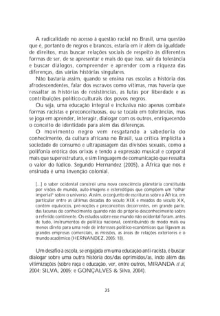 A radicalidade no acesso à questão racial no Brasil, uma questão
que é, portanto de negros e brancos, estaria em ir além da igualdade
de direitos, mas buscar relações sociais de respeito às diferentes
formas de ser, de se apresentar e mais do que isso, sair da tolerância
e buscar diálogos, compreender e aprender com a riqueza das
diferenças, das várias histórias singulares.
    Não bastaria assim, quando se ensina nas escolas a história dos
afrodescendentes, falar dos escravos como vítimas, mas haveria que
ressaltar as histórias de resistências, as lutas por liberdade e as
contribuições político-culturais dos povos negros.
    Ou seja, uma educação integral e inclusiva não apenas combate
formas racistas e preconceituosas, ou se tocaia em tolerâncias, mas
se joga em aprender, interagir, dialogar com os outros, enriquecendo
o conceito de identidade para além das diferenças.
    O movimento negro vem resgatando a sabedoria do
conhecimento, da cultura africana no Brasil, sua crítica implícita à
sociedade de consumo e ultrapassagem das divisões sexuais, como a
polifonia erótica dos orixás e tendo a expressão musical e corporal
mais que superestrutura, e sim linguagem de comunicação que ressalta
o valor do lúdico. Segundo Hernandez (2005), a África que nos é
ensinada é uma invenção colonial.

   [...] o saber ocidental constrói uma nova consciência planetária constituída
   por visões de mundo, auto-imagens e estereótipos que compõem um “olhar
   imperial” sobre o universo. Assim, o conjunto de escrituras sobre a África, em
   particular entre as últimas décadas do século XIX e meados do século XX,
   contém equívocos, pré-noções e preconceitos decorrentes, em grande parte,
   das lacunas do conhecimento quando não do próprio desconhecimento sobre
   o referido continente. Os estudos sobre esse mundo não ocidental foram, antes
   de tudo, instrumentos de política nacional, contribuindo de modo mais ou
   menos direto para uma rede de interesses político-econômicos que ligavam as
   grandes empresas comerciais, as missões, as áreas de relações exteriores e o
   mundo acadêmico (HERNANDEZ, 2005: 18).

   Um desafio à escola, se engajada em uma educação anti-racista, é buscar
dialogar sobre uma outra história dos/das oprimidos/as, indo além das
vitimizações (sobre raça e educação, ver, entre outros, MIRANDA et al,
2004; SILVA, 2005; e GONÇALVES & Silva, 2004).


                                       35
 
