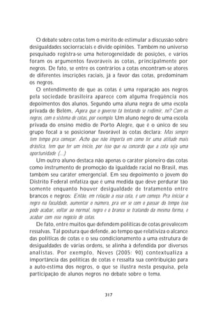 O debate sobre cotas tem o mérito de estimular a discussão sobre
desigualdades sociorraciais e divide opiniões. Também no universo
pesquisado registra-se uma heterogeneidade de posições, e vários
foram os argumentos favoráveis às cotas, principalmente por
negros. De fato, se entre os contrários a cotas encontram-se atores
de diferentes inscrições raciais, já a favor das cotas, predominam
os negros.
   O entendimento de que as cotas é uma reparação aos negros
pela sociedade brasileira aparece com alguma freqüência nos
depoimentos dos alunos. Segundo uma aluna negra de uma escola
privada de Belém, Agora que o governo tá tentando se redimir, né? Com os
negros, com o sistema de cotas, por exemplo. Um aluno negro de uma escola
privada do ensino médio de Porto Alegre, que é o único de seu
grupo focal a se posicionar favorável às cotas declara: Mas sempre
tem tempo pra começar. Acho que não importa em como ter uma atitude mais
drástica, tem que ter um início, por isso que eu concordo que a cota seja uma
oportunidade (...)
   Um outro aluno destaca não apenas o caráter pioneiro das cotas
como instrumento de promoção da igualdade racial no Brasil, mas
também seu caráter emergencial. Em seu depoimento o jovem do
Distrito Federal enfatiza que é uma medida que deve perdurar tão
somente enquanto houver desigualdade de tratamento entre
brancos e negros: Então, em relação a essa cota, é um começo. Pra iniciar o
negro na faculdade, aumentar o número, pra ver se com o passar do tempo isso
pode acabar, voltar ao normal, negro e o branco se tratando da mesma forma, e
acabar com esse negócio de cotas.
   De fato, entre muitos que defendem políticas de cotas prevalecem
ressalvas. Tal postura que defende, ao tempo que relativiza o alcance
das políticas de cotas e o seu condicionamento a uma estrutura de
desigualdades de várias ordens, se alinha à defendida por diversos
analistas. Por exemplo, Neves (2005: 90) contextualiza a
importância das políticas de cotas e ressalta sua contribuição para
a auto-estima dos negros, o que se ilustra nesta pesquisa, pela
participação de alunos negros no debate sobre o tema.


                                    317
 