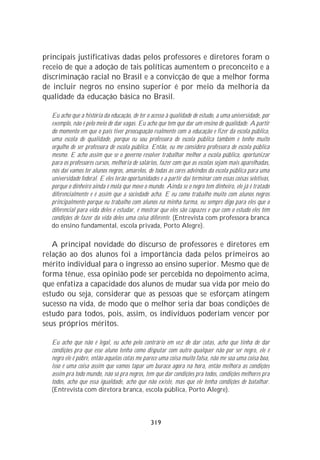 principais justificativas dadas pelos professores e diretores foram o
receio de que a adoção de tais políticas aumentem o preconceito e a
discriminação racial no Brasil e a convicção de que a melhor forma
de incluir negros no ensino superior é por meio da melhoria da
qualidade da educação básica no Brasil.

  Eu acho que a história da educação, de ter o acesso à qualidade de estudo, a uma universidade, por
  exemplo, não é pelo meio de dar vagas. Eu acho que tem que dar um ensino de qualidade. A partir
  do momento em que o país tiver preocupação realmente com a educação e fizer da escola pública,
  uma escola de qualidade, porque eu sou professora de escola pública também e tenho muito
  orgulho de ser professora de escola pública. Então, eu me considero professora de escola pública
  mesmo. E acho assim que se o governo resolver trabalhar melhor a escola pública, oportunizar
  para os professores cursos, melhoria de salários, fazer com que as escolas sejam mais aparelhadas,
  nós daí vamos ter alunos negros, amarelos, de todas as cores advindos da escola pública para uma
  universidade federal. E eles terão oportunidades e a partir daí terminar com essas coisas seletivas,
  porque o dinheiro ainda é mola que move o mundo. Ainda se o negro tem dinheiro, ele já é tratado
  diferencialmente e é assim que a sociedade acha. E eu como trabalho muito com alunos negros
  principalmente porque eu trabalho com alunos na minha turma, eu sempre digo para eles que o
  diferencial para vida deles é estudar, é mostrar que eles são capazes e que com o estudo eles têm
  condições de fazer da vida deles uma coisa diferente. (Entrevista com professora branca
  do ensino fundamental, escola privada, Porto Alegre).

   A principal novidade do discurso de professores e diretores em
relação ao dos alunos foi a importância dada pelos primeiros ao
mérito individual para o ingresso ao ensino superior. Mesmo que de
forma tênue, essa opinião pode ser percebida no depoimento acima,
que enfatiza a capacidade dos alunos de mudar sua vida por meio do
estudo ou seja, considerar que as pessoas que se esforçam atingem
sucesso na vida, de modo que o melhor seria dar boas condições de
estudo para todos, pois, assim, os indivíduos poderiam vencer por
seus próprios méritos.

  Eu acho que não é legal, eu acho pelo contrário em vez de dar cotas, acho que tinha de dar
  condições pra que esse aluno tenha como disputar com outro qualquer não por ser negro, ele é
  negro ele é pobre, então aquelas cotas me parece uma coisa muito falsa, não me soa uma coisa boa,
  isso é uma coisa assim que vamos tapar um buraco agora na hora, então melhora as condições
  assim pra todo mundo, não só pra negros, tem que dar condições pra todos, condições melhores pra
  todos, acho que essa igualdade, acho que não existe, mas que ele tenha condições de batalhar.
  (Entrevista com diretora branca, escola pública, Porto Alegre).




                                               319
 
