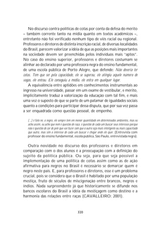 No discurso contra políticas de cotas por conta da defesa do mérito
– também corrente tanto na mídia quanto em textos acadêmicos –,
entretanto não foi verificado nenhum tipo de viés racial ou regional.
Professores e diretores de distinta inscrição racial, de diversas localidades
do Brasil, parecem valorizar a idéia de que as posições mais importantes
na sociedade devem ser preenchidas pelos indivíduos mais “aptos”.
No caso do ensino superior, professores e diretores costumam se
alinhar ao declarado por uma professora negra do ensino fundamental,
de uma escola pública de Porto Alegre, que defende: Não deveria ter
cotas. Tem que ser pela capacidade, ele se superou, ele atingiu aquele número de
vagas, ele entrou. Ele conseguiu a média, ele entra em qualquer lugar.
    A equivalência entre aptidões em conhecimentos instrumentais ao
ingresso na universidade, passar em um exame de vestibular, e mérito,
implicitamente traduz a valorização da educação com tal fim, e mais
uma vez o suposto de que se parte de um patamar de igualdades sociais
quanto a condições para participar dessa disputa, que por sua vez passa
a ser enquadrada como questão pessoal, de empenho.

   (...) é fato né, o negro, ele sempre tem em menor quantidade em determinados ambientes, mas eu
   acho assim, eu acho que nem é questão de raça, é questão de cada um buscar seus interesses porque
   não é questão de cor de pele que vai fazer com que o outro seja mais inteligente ou mais capacitado
   que outro, mas sim o interesse de cada um buscar e chegar onde ele quer. (Entrevista com
   professor do ensino fundamental, escola pública, São Paulo, entrevistada negra).

   Outra novidade no discurso dos professores e diretores em
comparação com o dos alunos é a preocupação com a definição do
sujeito da política pública. Ou seja, para que seja possível a
implementação de uma política de cotas assim como as de ação
afirmativa para negros no Brasil é necessário se demarcar quem é
negro neste país. E, para professores e diretores, esse é um problema
crucial, pois se considera que o Brasil é habitado por uma população
mestiça, fruto de séculos de miscigenação entre brancos, negros e
índios. Nada surpreendente já que historicamente se difunde nos
bancos escolares do Brasil a idéia da mestiçagem como destino e a
harmonia das relações entre raças (CAVALLEIRO: 2001).



                                                320
 