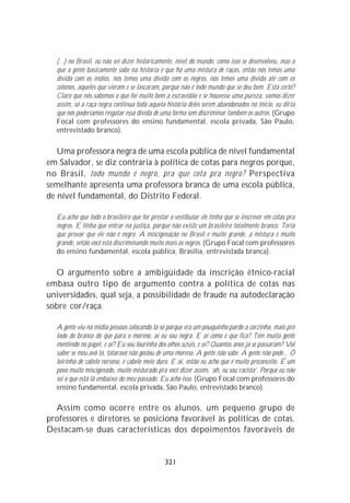 (...) no Brasil, eu não sei dizer historicamente, nível do mundo, como isso se desenvolveu, mas o
  que a gente basicamente sabe na história é que há uma mistura de raças, então nós temos uma
  dívida com os índios, nós temos uma dívida com os negros, nós temos uma dívida até com os
  colonos, aqueles que vieram e se lascaram, porque não é todo mundo que se deu bem. Está certo?
  Claro que nós sabemos o que foi muito bem a escravidão e se houvesse uma pureza, vamos dizer
  assim, só a raça negra continua toda aquela história deles serem abandonados no início, eu diria
  que nós poderíamos resgatar essa dívida de uma forma sem discriminar também os outros. (Grupo
  Focal com professores do ensino fundamental, escola privada, São Paulo,
  entrevistado branco).

   Uma professora negra de uma escola pública de nível fundamental
em Salvador, se diz contrária à política de cotas para negros porque,
no Brasil, todo mundo é negro, pra que cota pra negro? Perspectiva
semelhante apresenta uma professora branca de uma escola pública,
de nível fundamental, do Distrito Federal.

  Eu acho que todo o brasileiro que for prestar o vestibular ele tinha que se inscrever em cotas pra
  negros. E tinha que entrar na justiça, porque não existe um brasileiro totalmente branco. Teria
  que provar que ele não é negro. A miscigenação no Brasil é muito grande, a mistura é muito
  grande, então você está discriminando muito mais os negros. (Grupo Focal com professores
  do ensino fundamental, escola pública, Brasília, entrevistada branca).

  O argumento sobre a ambigüidade da inscrição étnico-racial
embasa outro tipo de argumento contra a política de cotas nas
universidades, qual seja, a possibilidade de fraude na autodeclaração
sobre cor/raça.

  A gente viu na mídia pessoas colocando lá só porque era um pouquinho pardo a corzinha, mais pro
  lado do branco do que para o moreno, aí eu sou negra. E aí como é que fica? Tem muita gente
  mentindo no papel, e aí? Eu sou lourinha dos olhos azuis, e aí? Quantos anos já se passaram? Vai
  saber se meu avô lá, tataravô não gostou de uma morena. A gente não sabe. A gente não pode... Ô
  loirinha de cabelo nervoso, é cabelo meio duro. E aí, então eu acho que é muito preconceito. É um
  povo muito miscigenado, muito misturado pra você dizer assim, ‘ah, eu sou racista’. Porque eu não
  sei o que está lá embaixo do meu passado. Eu acho isso. (Grupo Focal com professores do
  ensino fundamental, escola privada, São Paulo, entrevistado branco).

  Assim como ocorre entre os alunos, um pequeno grupo de
professores e diretores se posiciona favorável às políticas de cotas.
Destacam-se duas características dos depoimentos favoráveis de


                                              321
 