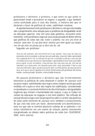 professores e diretores: a primeira, é que entre os que assim se
posicionam tende a prevalecer os negros; a segunda, é que também
como assinalado para o caso dos alunos, a maioria dos que se
declaram a favor de políticas de cotas, sublinham ressalvas.
   A opinião favorável entre professores e diretores é a de que esta medida
não é propriamente uma solução para o problema da desigualdade racial
na educação superior, mas sim uma ação paliativa, necessária neste
momento. Uma professora negra de uma escola privada de Belém afirma
que políticas de cotas não vão resolver o problema, mas seria uma forma de
amenizar, vamos dizer. Eu vejo dessa forma: amenizar para tentar igualar essa situação,
mas não vejo assim um processo que eu daria nota dez, não.
   Segundo um professor:

   Seria um mal necessário, uma coisa horrível de ter que acontecer, mas já que nós temos esse
   pensamento racista na sociedade, eu acho que não custa nada impor, já que não é dada a oportunidade
   sem a imposição da lei e tal. Eu acho que tem que criar a lei porque eu acho que é uma coisa que
   vai melhorar para os que estiverem sem a oportunidade, a oportunidade de entrar numa universidade,
   para os negros, no caso, vai melhorar, é uma coisa boa, não é uma coisa ruim não. Você não está
   colocando o cara numa prisão, está colocando numa escola, numa universidade. Então eu acho
   uma coisa interessante, agora, que pena que precise disso, na minha opinião, que pena que precise
   disso, de ter que ter uma lei impondo isso no Brasil. (Entrevista com professor do ensino
   médio, escola privada, Brasília, entrevistado branco).

   Os poucos professores e diretores que são irrestritamente
favoráveis às políticas de cotas destacam o caráter de reparação racial
ao povo negro, sublinhando raça negra como estigma social que pede
medidas em si para se tirar dos negros tal codificação, considerando
a reprodução e o acúmulo histórico de discriminações e desigualdades
negativas que minam a humanidade dos negros, o que se traduz no
campo da educação na negação a esse bem público. Na reflexão de
uma professora negra com tal perspectiva sobre o caráter das políticas
de cotas como elemento de reparação racial, também o esclarecimento
de que cota não seria um favor, desmerecendo o/a beneficiário/a,
uma vez que não se eximem possíveis cotistas de se submeter e ter
notas satisfatórias em um exame de seleção, ponto comumente
marginalizado no debate sobre políticas de cotas (ver QUEIROZ,
2002, entre outros).



                                                322
 