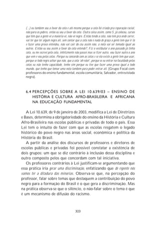 (...) eu também sou a favor da cota e até mesmo porque a cota foi criada pra reparação racial,
  não para os pobres, então eu sou a favor da cota. Outra coisa assim, como S. já colocou, cursos
  que têm que a gente vê a maioria vê, não vê negro. Então tendo a cota, não tem pra onde correr,
  vai ter que ter algum negro ali, sem contar que a cota não é nada de graça a gente tem que ir lá
  e fazer uma prova entendeu, não vai cair do céu assim não, a nota vai ser tomada igual ao
  outros. Então eu sou assim a favor da cota entende?, Fiz o vestibular o ano passado já tinha
  cota, eu me escrevi pela cota, infelizmente não passei mas se fizer outro, vou fazer outro o ano
  que vem e vou pelas cotas. Porque eu concordo com as cotas e se ela existe a gente tem que usar,
  porque se todo negro achar que não, que a cota ‘ah não!’, porque se eu entrar na faculdade pelas
  cotas eu não tenho capacidade, tenho sim porque eu tive que fazer uma prova igual a todo
  mundo, que tenho que tomar uma nota também para poder entrar ali. (Grupo Focal com
  professores do ensino fundamental, escola comunitária, Salvador, entrevistada
  negra).



  6.4 PERCEPÇÕES SOBRE A LEI 10.639/03 – ENSINO DE
      HISTÓRIA E CULTURA AFRO-BRASILEIRA E AFRICANA
      NA EDUCAÇÃO FUNDAMENTAL

   A Lei 10.639, de 9 de janeiro de 2003, modifica a Lei de Diretrizes
e Bases, determina a obrigatoriedade do ensino da História e Cultura
Afro-Brasileira nas escolas públicas e privadas de todo o país. Essa
Lei tem o intuito de fazer com que as escolas resgatem o legado
histórico do povo negro nas áreas social, econômica e política da
História do Brasil.
   A partir da análise dos discursos de professores e diretores de
escolas públicas e privadas foi possível constatar a existência de
dois grupos: um que se diz contrário à inclusão dessa disciplina e
outro composto pelos que concordam com tal iniciativa.
   Os professores contrários à Lei justificam-se argumentando que
essa prática iria gerar uma discriminação, enfatizando que de repente nós
vamos ter a ditadura das minorias. Observa-se que, na percepção do
professor, falar sobre temas que destaquem a contribuição do povo
negro para a formação do Brasil é o que gera a discriminação. Mas
na prática observa-se que o silêncio, o não-falar sobre o tema é que
é um mecanismo de difusão do racismo.



                                             323
 