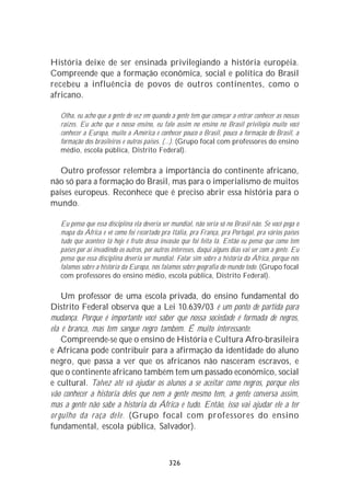História deixe de ser ensinada privilegiando a história européia.
Compreende que a formação econômica, social e política do Brasil
recebeu a influência de povos de outros continentes, como o
africano.

   Olha, eu acho que a gente de vez em quando a gente tem que começar a entrar conhecer as nossas
   raízes. Eu acho que o nosso ensino, eu falo assim no ensino no Brasil privilegia muito você
   conhecer a Europa, muito a América e conhecer pouco o Brasil, pouco a formação do Brasil, a
   formação dos brasileiros e outros países. (...). (Grupo focal com professores do ensino
   médio, escola pública, Distrito Federal).

   Outro professor relembra a importância do continente africano,
não só para a formação do Brasil, mas para o imperialismo de muitos
países europeus. Reconhece que é preciso abrir essa história para o
mundo.

   Eu penso que essa disciplina ela deveria ser mundial, não seria só no Brasil não. Se você pega o
   mapa da África e vê como foi recortado pra Itália, pra França, pra Portugal, pra vários países
   tudo que acontece lá hoje é fruto dessa invasão que foi feita lá. Então eu penso que como tem
   países por aí invadindo os outros, por outros interesses, daqui alguns dias vai ser com a gente. Eu
   penso que essa disciplina deveria ser mundial. Falar sim sobre a história da África, porque nós
   falamos sobre a história da Europa, nós falamos sobre geografia do mundo todo. (Grupo focal
   com professores do ensino médio, escola pública, Distrito Federal).

    Um professor de uma escola privada, do ensino fundamental do
Distrito Federal observa que a Lei 10.639/03 é um ponto de partida para
mudança. Porque é importante você saber que nossa sociedade é formada de negros,
ela é branca, mas tem sangue negro também. É muito interessante.
    Compreende-se que o ensino de História e Cultura Afro-brasileira
e Africana pode contribuir para a afirmação da identidade do aluno
negro, que passa a ver que os africanos não nasceram escravos, e
que o continente africano também tem um passado econômico, social
e cultural. Talvez até vá ajudar os alunos a se aceitar como negros, porque eles
vão conhecer a historia deles que nem a gente mesmo tem, a gente conversa assim,
mas a gente não sabe a historia da África e tudo. Então, isso vai ajudar ele a ter
or gulho da raça dele. (Grupo focal com professores do ensino
fundamental, escola pública, Salvador).



                                                326
 