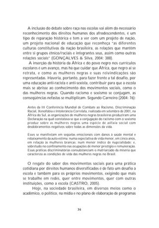 A inclusão do debate sobre raça nas escolas vai além do necessário
reconhecimento dos direitos humanos dos afrodescendentes, é um
tipo de reparação histórica e tem a ver com um projeto de nação,
um projeto nacional de educação que reconheça “as diferentes
culturas constitutivas da nação brasileira, as relações que mantêm
entre si grupos étnico/raciais e integrantes seus, assim como outras
relações sociais” (GONÇALVES & Silva, 2004: 388).
    A inserção da história da África e do povo negro nos currículos
escolares é um avanço, mas há que cuidar que África, que negro aí se
retrata, e como as mulheres negras e suas reivindicações são
representadas. Haveria, portanto, para fazer frente a tal desafio, por
uma educação anti-racista e anti-sexista, contribuir para que a escola
mais se abrisse ao conhecimento dos movimentos sociais, como o
das mulheres negras. Quando racismo e sexismo se conjugam, as
conseqüências nefastas se multiplicam. Segundo Carneiro (2004: 76):

  Antes da III Conferência Mundial de Combate ao Racismo, Discriminação
  Racial, Xenofobia e Intolerância Correlata, realizada em setembro de 2001, na
  África do Sul, as organizações de mulheres negras brasileiras produziram uma
  Declaração na qual constatava-se que a conjugação do racismo com o sexismo
  produz sobre as mulheres negras uma espécie de asfixia social com
  desdobramentos negativos sobre todas as dimensões da vida.

  Esses se manifestam em seqüelas emocionais com danos à saúde mental e
  rebaixamento da auto-estima; numa expectativa de vida menor, em cinco anos,
  em relação às mulheres brancas; num menor índice de nupcialidade; e,
  sobretudo no confinamento nas ocupações de menor prestigio e remuneração.
  Essas práticas discriminatórias consubstanciam o matriarcado da miséria que
  caracteriza as condições de vida das mulheres negras no Brasil.

   O resgate do saber dos movimentos sociais para uma prática
cotidiana por direitos humanos diversificados é de fato um desafio à
escola e também para os próprios movimentos, exigindo que mais
se trabalhe em redes, quer entre movimentos, quer com outras
instituições, como a escola (CASTRO, 2005).
      Hoje, na sociedade brasileira, em diversos meios como o
acadêmico, o político, na mídia e no plano de elaboração de programas



                                     36
 