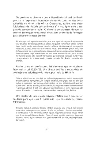 Os professores observam que a diversidade cultural do Brasil
precisa ser explorada, buscando elementos constituintes dessa
sociedade na História da África. Observa-se, abaixo, uma visão
folclorizada da história do continente africano, ignorando o seu
passado econômico e social. O discurso do professor demonstra
que eles tanto quanto os alunos necessitam de cursos de formação
para lançarem-se nesse projeto.

  Eu acho importante a gente ter uma cultura geral, acho importante porque o Brasil tem muita
  coisa da África, boa parte da comida, do folclore, mas quando você entra em folclore, você tem
  dança, comida, música, você vai entrar na cultura africana, não dá pra excluir, nosso próprio
  vocabulário, o samba, muita coisa a ver com isso, então a gente não pode ignorar, talvez você
  tenha que ensinar que as palavras têm uma riqueza muito grande, uma grande contribuição pra
  língua portuguesa, e aqui no Brasil você tem mais ainda, você tem literatura, então você tem
  mil maneiras de você estar inserindo nas matérias que estão sendo ensinadas. (Entrevista
  com professor do ensino médio, escola privada, São Paulo, entrevistada
  branca).

   Assim como os professores, há diretores que se mostram
favoráveis à Lei 10.639/03. Um diretor enfatiza a necessidade de
que haja uma valorização do negro, por meio da História.

  Olha, eu acho até uma boa idéia desde que realmente seja pra passar a história numa questão
  de valorização do negro porque, por exemplo, estuda os povos gregos, todo esse povo que
  pertence à raça branca e por que não estudar também esse povo africano tentando valorizar
  dizendo como é que eles, a cultura passando tudo isso pra eles porque ninguém conhece realmente?
  A gente não sabe nem de onde veio, sabe assim superficialmente, as raízes a gente não sabe
  mesmo. (Entrevista com diretor, ensino médio, escola pública, Belém).

   Um diretor de uma escola privada enfatiza que é preciso ter
cuidado para que essa história não seja ensinada de forma
folclorizada.

  Se não for tratado de uma forma folclórica está bem, senão vira como vira a do índio ou como
  outras coisas, então depende de um preparo e do olhar dos professores e da escola como um todo,
  os coordenadores. Aqui, não causou nenhum impacto porque já estava sendo tratado, não de
  uma forma tão explícita como deveria... Como está sendo sugerida, mas sempre houve uma
  leitura da história à partir também disso. (Entrevista com diretor, escola privada,
  Salvador).



                                             327
 