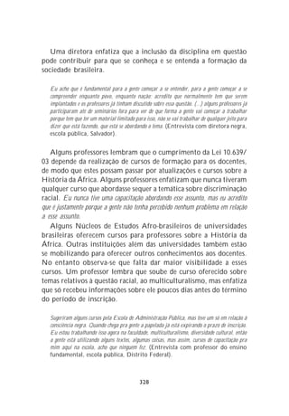 Uma diretora enfatiza que a inclusão da disciplina em questão
pode contribuir para que se conheça e se entenda a formação da
sociedade brasileira.

   Eu acho que é fundamental para a gente começar a se entender, para a gente começar a se
   compreender enquanto povo, enquanto nação; acredito que normalmente tem que serem
   implantados e os professores já tinham discutido sobre essa questão. (...) alguns professores já
   participaram até de seminários fora para ver de que forma a gente vai começar a trabalhar
   porque tem que ter um material limitado para isso, não se vai trabalhar de qualquer jeito para
   dizer que está fazendo, que está se abordando o tema. (Entrevista com diretora negra,
   escola pública, Salvador).


   Alguns professores lembram que o cumprimento da Lei 10.639/
03 depende da realização de cursos de formação para os docentes,
de modo que estes possam passar por atualizações e cursos sobre a
História da África. Alguns professores enfatizam que nunca tiveram
qualquer curso que abordasse sequer a temática sobre discriminação
racial. Eu nunca tive uma capacitação abordando esse assunto, mas eu acredito
que é justamente porque a gente não tenha percebido nenhum problema em relação
a esse assunto.
   Alguns Núcleos de Estudos Afro-brasileiros de universidades
brasileiras oferecem cursos para professores sobre a História da
África. Outras instituições além das universidades também estão
se mobilizando para oferecer outros conhecimentos aos docentes.
No entanto observa-se que falta dar maior visibilidade a esses
cursos. Um professor lembra que soube de curso oferecido sobre
temas relativos à questão racial, ao multiculturalismo, mas enfatiza
que só recebeu informações sobre ele poucos dias antes do término
do período de inscrição.

   Sugeriram alguns cursos pela Escola de Administração Pública, mas teve um só em relação à
   consciência negra. Quando chega pra gente a papelada já está expirando o prazo de inscrição.
   Eu estou trabalhando isso agora na faculdade, multiculturalismo, diversidade cultural, então
   a gente está utilizando alguns textos, algumas coisas, mas assim, cursos de capacitação pra
   mim aqui na escola, acho que ninguém fez. (Entrevista com professor do ensino
   fundamental, escola pública, Distrito Federal).



                                              328
 