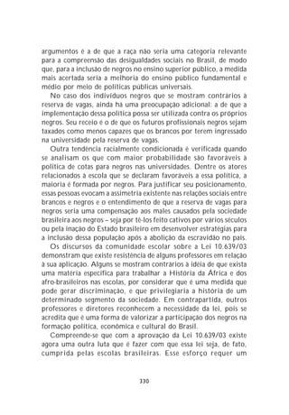 argumentos é a de que a raça não seria uma categoria relevante
para a compreensão das desigualdades sociais no Brasil, de modo
que, para a inclusão de negros no ensino superior público, a medida
mais acertada seria a melhoria do ensino público fundamental e
médio por meio de políticas públicas universais.
   No caso dos indivíduos negros que se mostram contrários à
reserva de vagas, ainda há uma preocupação adicional: a de que a
implementação dessa política possa ser utilizada contra os próprios
negros. Seu receio é o de que os futuros profissionais negros sejam
taxados como menos capazes que os brancos por terem ingressado
na universidade pela reserva de vagas.
   Outra tendência racialmente condicionada é verificada quando
se analisam os que com maior probabilidade são favoráveis à
política de cotas para negros nas universidades. Dentre os atores
relacionados à escola que se declaram favoráveis a essa política, a
maioria é formada por negros. Para justificar seu posicionamento,
essas pessoas evocam a assimetria existente nas relações sociais entre
brancos e negros e o entendimento de que a reserva de vagas para
negros seria uma compensação aos males causados pela sociedade
brasileira aos negros – seja por tê-los feito cativos por vários séculos
ou pela inação do Estado brasileiro em desenvolver estratégias para
a inclusão dessa população após a abolição da escravidão no país.
   Os discursos da comunidade escolar sobre a Lei 10.639/03
demonstram que existe resistência de alguns professores em relação
à sua aplicação. Alguns se mostram contrários à idéia de que exista
uma matéria específica para trabalhar a História da África e dos
afro-brasileiros nas escolas, por considerar que é uma medida que
pode gerar discriminação, e que privilegiaria a história de um
determinado segmento da sociedade. Em contrapartida, outros
professores e diretores reconhecem a necessidade da lei, pois se
acredita que é uma forma de valorizar a participação dos negros na
formação política, econômica e cultural do Brasil.
   Compreende-se que com a aprovação da Lei 10.639/03 existe
agora uma outra luta que é fazer com que essa lei seja, de fato,
cumprida pelas escolas brasileiras. Esse esforço requer um


                                  330
 