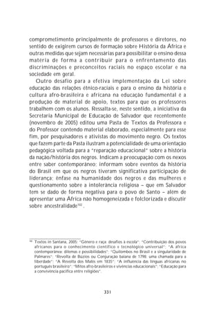 comprometimento principalmente de professores e diretores, no
sentido de exigirem cursos de formação sobre História da África e
outras medidas que sejam necessárias para possibilitar o ensino dessa
matéria de forma a contribuir para o enfrentamento das
discriminações e preconceitos raciais no espaço escolar e na
sociedade em geral.
   Outro desafio para a efetiva implementação da Lei sobre
educação das relações étnico-raciais e para o ensino da história e
cultura afro-brasileira e africana na educação fundamental é a
produção de material de apoio, textos para que os professores
trabalhem com os alunos. Ressalta-se, neste sentido, a iniciativa da
Secretaria Municipal de Educação de Salvador que recentemente
(novembro de 2005) editou uma Pasta de Textos da Professora e
do Professor contendo material elaborado, especialmente para esse
fim, por pesquisadores e ativistas do movimento negro. Os textos
que fazem parte da Pasta ilustram a potencialidade de uma orientação
pedagógica voltada para a “reparação educacional” sobre a história
da nação/história dos negros. Indicam a preocupação com os nexos
entre saber contemporâneo; informam sobre eventos da história
do Brasil em que os negros tiveram significativa participação de
liderança; ênfase na humanidade dos negros e das mulheres e
questionamento sobre a intolerância religiosa – que em Salvador
tem se dado de forma negativa para o povo de Santo – além de
apresentar uma África não homogeneizada e folclorizada e discutir
sobre ancestralidade102 .




102
      Textos in Santana, 2005: “Gênero e raça: desafios à escola”; “Contribuição dos povos
      africanos para o conhecimento cientifico e tecnológico universal”; “A áfrica
      contemporânea: dilemas e possibilidades”; “Quilombos no Brasil e a singularidade de
      Palmares”; “Revolta de Búzios ou Conjuração baiana de 1798: uma chamada para a
      liberdade”; “A Revolta dos Malês em 1835”; “A influência das línguas africanas no
      português brasileiro”; “Mitos afro-brasileiros e vivências educacionais”; “Educação para
      a convivência pacifica entre religiões”.




                                              331
 