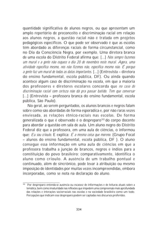 quantidade significativa de alunos negros, ou que apresentam um
amplo repertório de preconceito e discriminação racial em relação
aos alunos negros, a questão racial não é tratada em projetos
pedagógicos específicos. O que pode ser observado é que as escolas
têm abordado as diferenças raciais de forma circunstancial, como
no Dia da Consciência Negra, por exemplo. Uma diretora branca
de uma escola do Distrito Federal afirma que: [...] Nós sempre fazemos
um mural e a gente não esquece o dia 20 de novembro neste mural. Agora, uma
atividade específica mesmo, nós não fizemos não, específica mesmo não. É porque
a gente faz um mural de todas as datas importantes. [...] (Entrevista – diretora
do ensino fundamental, escola pública, DF). Ou ainda quando
acontece algum caso de discriminação na escola, em que a maioria
dos professores e diretores escolares concorda que no caso de
discriminação racial com certeza não dá pra passar batido. Tem que conversar
[...] (Entrevista – professora branca do ensino fundamental, escola
pública, São Paulo).
    No geral, ao serem perguntados, os alunos brancos e negros falam
sobre como são abordadas de forma esporádica e, por não raras vezes
enviesada, as relações étnico-raciais nas escolas. De forma
generalizada o que é observado é o despreparo103 do corpo docente
para abordar a questão em sala de aula. Um aluno negro do Distrito
Federal diz que a professora, em uma aula de ciências, o informou
que: Eu sou crioulo. E explica: É a mesma coisa que moreno. (Grupo Focal
– alunos do ensino fundamental, escola pública, DF ). O aluno
consegue essa informação em uma aula de ciências em que a
professora trabalha a junção de brancos, negros e índios para a
constituição do povo brasileiro; comparativamente, identifica o
aluno como crioulo. A ausência de um trabalho pontual e
continuado, além de sincrônico, pode levar à atribuição ou mesmo
imposição de identidades por muitas vezes incompreendidas, embora
incorporadas, como se nota na declaração do aluno.

103
       Por despreparo entenda-se ausência ou escassez de informações e de leituras atuais sobre a
      temática, bem como imaturidade nas reflexões que impedem uma compreensão mais aprofundada
      das relações e interações sociorraciais nas escolas e na sociedade brasileira como um todo.
      Percepções que indicam esse despreparo podem ser captadas nos discursos proferidos.



                                               334
 