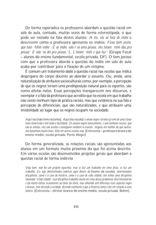De forma esporádica os professores abordam a questão racial em
sala de aula, contudo, muitas vezes de forma estereotipada, o que
pode ser notado na fala destes alunos: A tia, ela só fala de índio e
descrevem como a professora apresenta os índios: Ficou bem assim,
que fala: ‘Mim índio’. É só índio, não é só uma pessoa, eles falam: ‘mim deu pra
pessoa’. E não ‘eu dei pra pessoa.’ [...] falam: ‘mim é que faz.’ (Grupo Focal
– alunos do ensino fundamental, escola privada, DF). O tom jocoso
com que a professora aborda a questão do índio em sala de aula
acaba por contribuir para a fixação de um estigma.
   É comum um tratamento dado à questão racial nas escolas que indica
despreparo do corpo docente ao abordar o assunto. Ou, ainda, uma
naturalização de atributos socioculturais como, por exemplo, a percepção
de que os negros teriam uma predisposição natural para os esportes, são
como atletas natos. Essas percepções transparecem nos discursos, e
exemplar é a fala da professora que acredita que na escola em que trabalha
não existe nenhum tipo de prática racista, mas que evidencia na sua fala a
percepção de diferenciais, que são naturalizados, e que atribuem uma
imobilidade ao lugar que os negros ocupam na sociedade.

   Aqui não [não tem racismo]. Aqui [na escola] o aluno negro e branco já vêm de uma classe
   mais favorecida e tem toda a facilidade. Os alunos negros basicamente, e sem nenhum recurso, que
   são os atletas, eles são aceitos e conseguem também se manter. Alguns até melhor do que outros,
   eles batalham muito mais. Mas em outras escolas não. (Entrevista – professora branca do
   ensino médio, escola privada, Porto Alegre)

   De forma generalizada, as relações raciais são apresentadas aos
alunos em um formato muito próximo do que foi acima descrito.
Em várias escolas são desenvolvidos projetos gerais que abordam a
questão racial de forma indireta.

   Veja bem, não há um projeto específico, mas se faz um trabalho em cima disso, se faz um
   trabalho. Eu vejo determinadas cadeiras aqui dentro do [nome da escola], determinadas
   disciplinas, como é o caso de história, como é o caso de vida cidadã, nós temos uma disciplina
   chamada ‘Vida cidadã’, essa disciplina trabalha muito em cima desses problemas discriminatórios
   e dá muita ênfase exatamente ao fator da etnia, mas olhando sem diferença esses aspectos negro
   e branco, mas dizendo a verdade, dizendo realmente o que a história conta e diz em relação a esses
   fatores. (Entrevista – diretor branco do ensino médio, escola privada, Belém).



                                               335
 