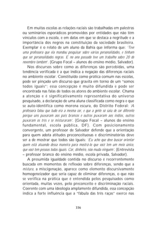 Em muitas escolas as relações raciais são trabalhadas em palestras
ou seminários esporádicos promovidos por entidades que não têm
vínculos com a escola, e em datas em que se destaca a negritude e a
importância dos negros na constituição da sociedade brasileira.
Exemplar é o relato de um aluno da Bahia que informa que: ‘Teve
uma professora que ela mandou pesquisar sobre várias personalidades, e tinham
que ser personalidades negras. E no ano passado teve um trabalho sobre 20 de
novembro também’. (Grupo Focal – alunos do ensino médio, Salvador).
   Nos discursos sobre como as diferenças são percebidas, uma
tendência verificada é a que indica a negação das diferenças raciais
no ambiente escolar. Constituído como prática comum nas escolas,
pode ser pinçado um discurso que gravita em torno de um “somos
todos iguais”; essa concepção é muito difundida e pode ser
encontrada nas falas de todos os atores do ambiente escolar. Chama
a atenção e é significativamente representativa do universo
pesquisado, a declaração de uma aluna classificada como negra e que
se auto-identifica como morena escura, do Distrito Federal: ‘A
professora falou que tudo era a mesma cor, e que a gente só saiu de cor diferente
porque uns puxaram aos pais brancos e outros puxaram aos índios, outros
puxaram os três e se misturaram’. (Grupo Focal – alunos do ensino
fundamental, escola pública, DF). Com posicionamento
convergente, um professor de Salvador defende que a orientação
para quem adota atitudes preconceituosas e discriminatórias deve
ser a de mostrar que todos são iguais: ‘Eu acho que deve buscar orientar
quem está atuando dessa maneira para mostrá-lo que você tem um meio único,
que você tem pessoas todas iguais. Cor, dinheiro, não muda ninguém’. (Entrevista
– professor branco do ensino médio, escola privada, Salvador).
   A presumida igualdade contida no discurso é recorrentemente
buscada em momentos de reflexão sobre diferenças, sendo que a
mistura, a miscigenação, aparece como elemento discursivamente
homogeneizador que seria capaz de eliminar diferenças, o que não
se verifica na prática que é entendida pelos pesquisados como
orientada, muitas vezes, pelo preconceito e discriminação raciais.
Coerente com uma ideologia amplamente difundida, essa concepção
indica a forte influência que a “fábula das três raças” exerce nas


                                      336
 