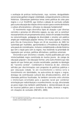 e avaliação de práticas institucionais, raça, racismo, desigualdades
sociorraciais ganham singular visibilidade, comparativamente a silêncios
históricos. Galvanizam polêmicas temas como políticas de cotas para
negros e a Lei 10.639/03, que institui a adoção de currículo voltado
para a uma educação das relações étnico-raciais e para o ensino da história
e cultura afro-brasileiras e africanas na educação fundamental4 .
   O movimento negro diversifica tipos de atuação e por diversas
correntes e presença em diferentes espaços, ou seja, sem se constituir
necessariamente em um pensamento único, insiste em variadas investidas
na conscientização, pedagogia da diversidade e envolve um público
amplo por mobilização popular intensa. Em muitas capitais, a marcha
pelo Dia da Consciência Negra em 20 de novembro de 2005 foi
sustentada por multidões, apresentando-se à Presidência da República
uma pauta de reivindicações, inclusive contabilizando a dívida histórica
que tem a nação para com os negros, mas insistindo na prioridade de
reparações por serviços, políticas afirmativas e políticas universais.
   Desvenda-se por ativismos e estudos, muitos publicados por uma
intelectualidade negra constituída de muitos jovens do campo da
educação popular e da educação formal, uma outra história que não
aquela em que fomos por séculos socializados, pautada na ideologia
do “racismo cordial”. Combinam-se histórias de dor, silêncios
sofridos por discriminações com propostas de políticas públicas e
por educação cidadã. Se até recentemente a tônica seria o
investimento em identidades, na auto-estima de negros e negras,
destaque da contribuição cultural dos afrodescendentes, além de
chamadas políticas focalizadas, há também correntes entre ativistas
e intelectuais orientados para a questão racial por combinar
orientação por redistribuição e reconhecimento, ou seja, direcionada
ao povo negro mas também sublinhando a democratização do uso
de recursos públicos para o beneficio de todos, brancos e negros,
em situações de exclusões (NEVES, 2005).


4
    Ver no capítulo 6 perspectivas diferenciadas sobre esses temas por diversos atores relaci-
    onados à comunidade escolar.




                                              37
 