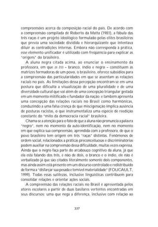 compreensões acerca da composição racial do país. De acordo com
a compreensão compilada de Roberto da Matta (1981), a fábula das
três raças é um projeto ideológico formulado pelas elites brasileiras
que previa uma sociedade dividida e hierarquizante que intentava
diluir as contradições internas. Embora não corresponda à prática,
esse elemento unificador é utilizado com freqüência para explicar as
“origens” do brasileiro.
   A aluna negra citada acima, ao enunciar o ensinamento da
professora, em que os três – branco, índio e negro – constituem as
matrizes formadoras de um povo, o brasileiro, oferece subsídios para
a compreensão das particularidades em que se assentam as relações
raciais no país. As limitações dessa percepção encontram-se em uma
postura que dificulta a visualização de uma pluralidade e de uma
diversidade cultural que vai além de uma concepção triangular gestada
em um momento mitificado e fundador da nação; e também apresenta
uma concepção das relações raciais no Brasil como harmônicas,
conduzindo a uma falsa crença de que miscigenação implica ausência
de posturas racistas, o que instrumentaliza uma espécie de reedição
constante do “mito da democracia racial” brasileira.
   Chama-se a atenção para o fato de que a aluna não pronuncia a palavra
“negro”, nem no momento da auto-identificação, nem no momento
em que explica sua compreensão, aprendida com a professora, de que o
povo brasileiro tem origem em três “raças” distintas. Fenômenos de
ordem social, relacionados a práticas preconceituosas e discriminatórias
podem auxiliar na compreensão dessa dificuldade, muitas vezes expressa.
Ainda que o negro faça parte do arcabouço cognitivo da aluna, já que
ela está falando dos três, e não de dois, o branco e o índio, ele não é
verbalizado já que são citados literalmente somente dois componentes,
mas ainda assim está presente em um discurso controlado e redistribuído
de forma a “disfarçar sua pesada e temível materialidade” (FOUCAULT,
1999). Todas essas sutilezas, inclusive lingüísticas contribuem para
consolidar relações e orientar ações sociais.
   A compreensão das relações raciais no Brasil é apresentada pelos
atores escolares a partir de duas basilares vertentes encontradas em
seus discursos: uma que nega a diferença, inclusive com relação ao


                                  337
 