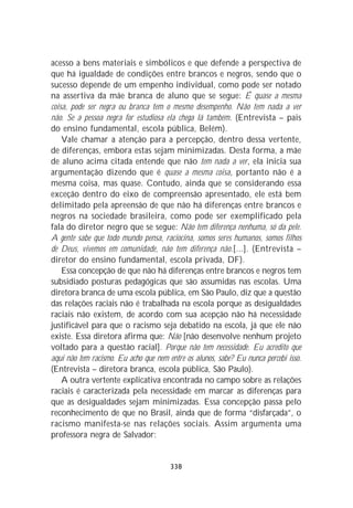 acesso a bens materiais e simbólicos e que defende a perspectiva de
que há igualdade de condições entre brancos e negros, sendo que o
sucesso depende de um empenho individual, como pode ser notado
na assertiva da mãe branca de aluno que se segue: É quase a mesma
coisa, pode ser negra ou branca tem o mesmo desempenho. Não tem nada a ver
não. Se a pessoa negra for estudiosa ela chega lá também. (Entrevista – pais
do ensino fundamental, escola pública, Belém).
    Vale chamar a atenção para a percepção, dentro dessa vertente,
de diferenças, embora estas sejam minimizadas. Desta forma, a mãe
de aluno acima citada entende que não tem nada a ver, ela inicia sua
argumentação dizendo que é quase a mesma coisa, portanto não é a
mesma coisa, mas quase. Contudo, ainda que se considerando essa
exceção dentro do eixo de compreensão apresentado, ele está bem
delimitado pela apreensão de que não há diferenças entre brancos e
negros na sociedade brasileira, como pode ser exemplificado pela
fala do diretor negro que se segue: Não tem diferença nenhuma, só da pele.
A gente sabe que todo mundo pensa, raciocina, somos seres humanos, somos filhos
de Deus, vivemos em comunidade, não tem diferença não.[...]. (Entrevista –
diretor do ensino fundamental, escola privada, DF).
    Essa concepção de que não há diferenças entre brancos e negros tem
subsidiado posturas pedagógicas que são assumidas nas escolas. Uma
diretora branca de uma escola pública, em São Paulo, diz que a questão
das relações raciais não é trabalhada na escola porque as desigualdades
raciais não existem, de acordo com sua acepção não há necessidade
justificável para que o racismo seja debatido na escola, já que ele não
existe. Essa diretora afirma que: Não [não desenvolve nenhum projeto
voltado para a questão racial]. Porque não tem necessidade. Eu acredito que
aqui não tem racismo. Eu acho que nem entre os alunos, sabe? Eu nunca percebi isso.
(Entrevista – diretora branca, escola pública, São Paulo).
    A outra vertente explicativa encontrada no campo sobre as relações
raciais é caracterizada pela necessidade em marcar as diferenças para
que as desigualdades sejam minimizadas. Essa concepção passa pelo
reconhecimento de que no Brasil, ainda que de forma “disfarçada”, o
racismo manifesta-se nas relações sociais. Assim argumenta uma
professora negra de Salvador:


                                       338
 