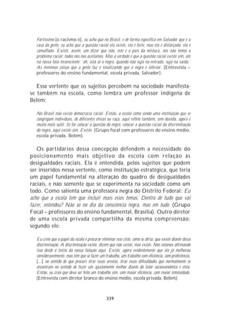 Fortíssimo [o racismo é], eu acho que no Brasil, e de forma específica em Salvador que é a
   casa da gente, eu acho que a questão racial ela existe, ela é forte, mas ela é disfarçada, ela é
   camuflada. Existe, assim, um dizer que não, este é o país da mistura, nós não temos o
   problema racial, todos nós nos aceitamos. Mas a verdade é que a questão racial existe sim, até
   na nossa fala inconsciente: ‘ah, está aí o negro, quando não suja na entrada, suja na saída.’
   As mínimas coisas que a gente faz é sinalizando que o negro é inferior. (Entrevista –
   professores do ensino fundamental, escola privada, Salvador).

   Essa vertente que os sujeitos percebem na sociedade manifesta-
se também na escola, como lembra um professor indígena de
Belém:

   No Brasil não existe democracia racial. Então, a escola como sendo uma instituição que se
   congregam indivíduos, de diferentes etnias ou raça, aqui reflete também, sem dúvida, agora é
   muito mais sutil. Se for colocar a questão do negro, colocar a questão racial da discriminação
   do negro, aqui existe sim. Existe. (Grupo focal com professores do ensino médio,
   escola privada, Belém).

   Os partidários dessa concepção defendem a necessidade do
posicionamento mais objetivo da escola com relação às
desigualdades raciais. Ela é entendida, pelos sujeitos que podem
ser inseridos nessa vertente, como instituição estratégica, que teria
um papel fundamental na alteração do quadro de desigualdades
raciais, e não somente que se experimenta na sociedade como um
todo. Como salienta uma professora negra do Distrito Federal: Eu
acho que a escola tem que incluir mais esses temas. Dentro de tudo que vai
fazer, entendeu? Não só no dia da consciência negra, mas em tudo. (Grupo
Focal – professores do ensino fundamental, Brasília). Outro diretor
de uma escola privada compartilha da mesma compreensão;
segundo ele:

   Eu creio que o papel da escola é procurar eliminar esse cisto, como se diria, que existe diante dessa
   discriminação. A discriminação existe, dizem que não existe, mas existe. Nós estamos afirmando
   isso desde o início da nossa falação aqui. Existe, agora evidentemente que ela já melhorou
   consideravelmente, mas tem que se fazer um trabalho, um trabalho com eficiência, com proficiência,
   [...] no sentido de que procure tirar essas arestas, tirar essas dificuldades que normalmente se
   encontram no sentido de fazer um ajustamento melhor diante do fator socioeconômico e ético.
   Então, eu creio que deva ser feito um trabalho sim, com maior eficiência, com maior intensidade.
   (Entrevista com diretor branco do ensino médio, escola privada, Belém).



                                                339
 