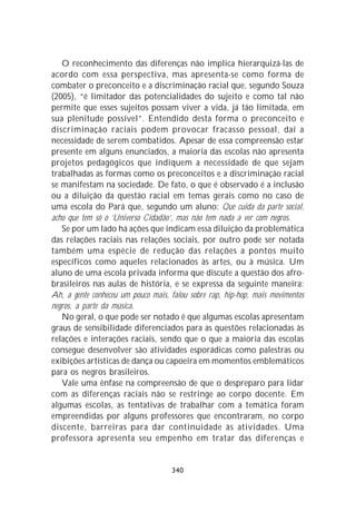 O reconhecimento das diferenças não implica hierarquizá-las de
acordo com essa perspectiva, mas apresenta-se como forma de
combater o preconceito e a discriminação racial que, segundo Souza
(2005), “é limitador das potencialidades do sujeito e como tal não
permite que esses sujeitos possam viver a vida, já tão limitada, em
sua plenitude possível”. Entendido desta forma o preconceito e
discriminação raciais podem provocar fracasso pessoal, daí a
necessidade de serem combatidos. Apesar de essa compreensão estar
presente em alguns enunciados, a maioria das escolas não apresenta
projetos pedagógicos que indiquem a necessidade de que sejam
trabalhadas as formas como os preconceitos e a discriminação racial
se manifestam na sociedade. De fato, o que é observado é a inclusão
ou a diluição da questão racial em temas gerais como no caso de
uma escola do Pará que, segundo um aluno: Que cuida da parte social,
acho que tem só o ‘Universo Cidadão’, mas não tem nada a ver com negros.
   Se por um lado há ações que indicam essa diluição da problemática
das relações raciais nas relações sociais, por outro pode ser notada
também uma espécie de redução das relações a pontos muito
específicos como aqueles relacionados às artes, ou à música. Um
aluno de uma escola privada informa que discute a questão dos afro-
brasileiros nas aulas de história, e se expressa da seguinte maneira:
Ah, a gente conheceu um pouco mais, falou sobre rap, hip-hop, mais movimentos
negros, a parte da música.
   No geral, o que pode ser notado é que algumas escolas apresentam
graus de sensibilidade diferenciados para as questões relacionadas às
relações e interações raciais, sendo que o que a maioria das escolas
consegue desenvolver são atividades esporádicas como palestras ou
exibições artísticas de dança ou capoeira em momentos emblemáticos
para os negros brasileiros.
   Vale uma ênfase na compreensão de que o despreparo para lidar
com as diferenças raciais não se restringe ao corpo docente. Em
algumas escolas, as tentativas de trabalhar com a temática foram
empreendidas por alguns professores que encontraram, no corpo
discente, barreiras para dar continuidade às atividades. Uma
professora apresenta seu empenho em tratar das diferenças e


                                    340
 