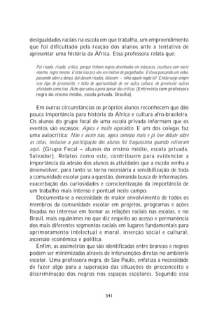 desigualdades raciais na escola em que trabalha, um empreendimento
que foi dificultado pela reação dos alunos ante a tentativa de
apresentar uma história da África. Essa professora relata que:

   Foi risada, risada, crítica, porque tinham negros desenhados em máscaras, escultura com nariz
   enorme, negro mesmo. Então isso pra eles era motivo de gargalhadas. Estava passando um vídeo,
   passando sobre a dança, daí davam risadas, falavam: – ‘olha aquele negão lá!’ Então surge sempre
   esse tipo de preconceito, é falta de oportunidade de ver outra cultura, de presenciar outras
   atividades como isso. Acho que valeu a pena apesar das críticas. (Entrevista com professora
   negra do ensino médio, escola privada, Brasília).

   Em outras circunstâncias os próprios alunos reconhecem que dão
pouca importância para história da África e cultura afro-brasileira.
Os alunos do grupo focal de uma escola privada informam que os
eventos são escassos: Agora é muito esporádico. E um dos colegas faz
uma autocrítica: Não é assim não, agora começou mais e já teve debate sobre
as cotas, inclusive a participação dos alunos foi fraquíssima quando estiveram
aqui. (Grupo Focal – alunos do ensino médio, escola privada,
Salvador). Relatos como este, contribuem para evidenciar a
importância da adesão dos alunos às atividades que a escola venha a
desenvolver, para tanto se torna necessária a sensibilização de toda
a comunidade escolar para a questão, demanda busca de informações,
exacerbação das curiosidades e conscientização da importância de
um trabalho mais intenso e pontual neste campo.
   Documenta-se a necessidade de maior envolvimento de todos os
membros da comunidade escolar em projetos, programas e ações
focadas no interesse em tornar as relações raciais nas escolas, e no
Brasil, mais equânimes no que diz respeito ao acesso e permanência
dos mais diferentes segmentos raciais em lugares fundamentais para
aprimoramento intelectual e moral, inserção social e cultural,
ascensão econômica e política.
   Enfim, as assimetrias que são identificadas entre brancos e negros
podem ser minimizadas através de intervenções diretas no ambiente
escolar. Uma professora negra, de São Paulo, enfatiza a necessidade
de fazer algo para a superação das situações de preconceito e
discriminação dos negros nos espaços escolares. Segundo essa


                                              341
 