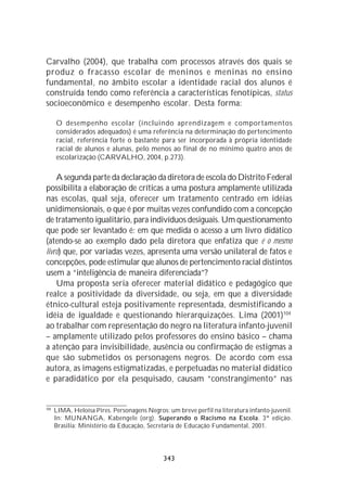 Carvalho (2004), que trabalha com processos através dos quais se
produz o fracasso escolar de meninos e meninas no ensino
fundamental, no âmbito escolar a identidade racial dos alunos é
construída tendo como referência a características fenotípicas, status
socioeconômico e desempenho escolar. Desta forma:

      O desempenho escolar (incluindo aprendizagem e comportamentos
      considerados adequados) é uma referência na determinação do pertencimento
      racial, referência forte o bastante para ser incorporada à própria identidade
      racial de alunos e alunas, pelo menos ao final de no mínimo quatro anos de
      escolarização (CARVALHO, 2004, p.273).

    A segunda parte da declaração da diretora de escola do Distrito Federal
possibilita a elaboração de críticas a uma postura amplamente utilizada
nas escolas, qual seja, oferecer um tratamento centrado em idéias
unidimensionais, o que é por muitas vezes confundido com a concepção
de tratamento igualitário, para indivíduos desiguais. Um questionamento
que pode ser levantado é: em que medida o acesso a um livro didático
(atendo-se ao exemplo dado pela diretora que enfatiza que é o mesmo
livro) que, por variadas vezes, apresenta uma versão unilateral de fatos e
concepções, pode estimular que alunos de pertencimento racial distintos
usem a “inteligência de maneira diferenciada”?
    Uma proposta seria oferecer material didático e pedagógico que
realce a positividade da diversidade, ou seja, em que a diversidade
étnico-cultural esteja positivamente representada, desmistificando a
idéia de igualdade e questionando hierarquizações. Lima (2001) 104
ao trabalhar com representação do negro na literatura infanto-juvenil
– amplamente utilizado pelos professores do ensino básico – chama
a atenção para invisibilidade, ausência ou confirmação de estigmas a
que são submetidos os personagens negros. De acordo com essa
autora, as imagens estigmatizadas, e perpetuadas no material didático
e paradidático por ela pesquisado, causam “constrangimento” nas


104
      LIMA, Heloisa Pires. Personagens Negros: um breve perfil na literatura infanto-juvenil.
      In: MUNANGA, Kabengele (org). Superando o Racismo na Escola. 3ª edição.
      Brasília: Ministério da Educação, Secretaria de Educação Fundamental, 2001.




                                              343
 