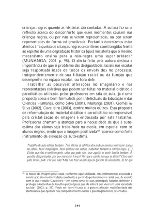 crianças negras quando as histórias são contadas. A autora faz uma
reflexão acerca do desconforto que esses momentos causam nas
crianças negras, ou por não se verem representadas, ou por serem
representadas de forma estigmatizada. Portanto deveríamos estar
atentos à “a queixa de crianças negras se sentirem constrangidas frente
ao espelho de uma degradação histórica [que] nos alerta que o mesmo
mecanismo ensina para a não-negra uma superioridade”
(MUNANGA, 2001, p. 98). O alerta feito pela autora destaca a
importância de que o problema das desigualdades raciais nas escolas
seja responsabilidade de todos os envolvidos no processo,
independentemente de sua filiação racial ou da função que
desempenhe no espaço escolar, ou fora dele.
   Trabalhar as possíveis alterações no imaginário e nas
representações coletivas que podem ser feitas no material didático e
paradidático utilizado pelos professores em sala de aula, já é uma
proposta coesa e bem formulada por intelectuais da Educação e das
Ciências Humanas, como Silva (2001), Munanga (2001), Gomes &
Silva (2002), Cavalleiro (2003), dentre muitos outros. Essa proposta
de reformulação do material didático e paradidático co-responsável
pela cristalização de imagens é endossada por este trabalho.
Professoras chamam a atenção para a necessidade de que a auto-
estima dos alunos seja trabalhada na escola, em especial com os
alunos negros, sendo que a imagem positivada105 aparece como forte
instrumento de elevação da auto-estima.

      Trabalho de auto-estima também. Tem oficina de estética afro onde as meninas vêm fazer trança
      no cabelo, fazer maquiagem, fazer pintura nas unhas, trabalhar também a estética negra. [...]
      Então pra elas se sentirem gente, saber que pode, sim, usar aquilo, se sentir bonita também. A
      questão dos penteados, por que não fazer trança? Por que o cabelo tem que se alisar? Claro você
      pode alisar, pode. Por que não? Mas não ficar só com aquela questão do alisamento, de ter que


105
      A noção de imagem positivada, conforme aqui utilizada, está intimamente associada à
      construção de uma identidade construída a partir do pertencimento racial que, de acordo
      com o que ressalta Cavalleiro “tem como uma de suas principais funções defender e
      proteger o indivíduo de insultos psicológicos que ele sofrerá por viver em uma sociedade
      racista” (2003, p. 21). Pode ser identificada aí a potencialidade multifacetada das
      identidades que operam nos comportamentos social e psicologicamente orientados.




                                                 344
 