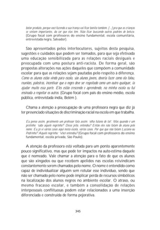 botar produto, porque você fazendo a sua trança vai ficar bonita também. [...] pra que as crianças
   se sintam importantes, da cor que elas têm. Não ficar buscando outros padrões de beleza.
   (Grupo focal com professores do ensino fundamental, escola comunitária,
   entrevistada negra, Salvador).

    São apresentados pelos interlocutores, sujeitos desta pesquisa,
sugestões e cuidados que podem ser tomados, para que seja efetivada
uma educação sensibilizada para as relações raciais desiguais e
preocupada com uma postura anti-racista. De forma geral, são
propostas alterações nas ações daqueles que compõem a comunidade
escolar para que as relações sejam pautadas pelo respeito à diferença.
Como os alunos estão vindo para escola, são alunos jovens, deveria fazer como ela falou,
reuniões, palestras, incentivar que o negro deve ser respeitado como um outro qualquer, ia
ajudar muito essa parte. Eles estão crescendo e aprendendo, na minha escola eu fui
ensinada a respeitar os outros. (Grupo focal com pais do ensino médio, escola
pública, entrevistada índia, Belém ).

   Chama a atenção a preocupação de uma professora negra que diz já
ter presenciado situações de discriminação racial na escola em que trabalha.

   Eu penso assim, geralmente um professor fala assim: ‘olha fulano de tal’. Mas quando é um
   pretinho: ‘sabe aquele negrinho?’ Desse jeito, entendeu? Então eles não falam do aluno pelo
   nome. Eu já vi vários casos aqui nesta escola, vários casos. Por que que não falam Luciano ou
   Pedrinho? ‘Aquele negrinho.’ Você entendeu? (Grupo focal com professores do ensino
   fundamental, escola privada, São Paulo).

   A atenção da professora está voltada para um ponto aparentemente
pouco significativo, mas que pode ter impactos na auto-estima daquele
que é nomeado. Vale chamar a atenção para o fato de que os alunos
que são xingados ou que recebem apelidos nas escolas reivindicam
constantemente serem chamados pelo nome. O nome é entendido como
capaz de individualizar alguém sem rotular esse indivíduo, sendo que
não ser chamado pelo nome pode implicar perda de recursos simbólicos
na localização dos alunos negros no ambiente escolar. O atraso, ou
mesmo fracasso escolar, e também a consolidação de relações
interpessoais conflituosas podem estar relacionados a uma inserção
diferenciada e construída de forma pejorativa.



                                               345
 