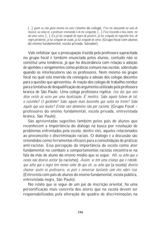 [...] quem eu não gosto mesmo na sala é [nome do colega]. Fica me abusando na sala de
   música, eu estou lá, o professor ensinando e ele me xingando. [...] Fica trocando o meu nome, me
   dá uma raiva. [...] Eu já fui xingado de negro do pastoril, já fui xingado de neguinho feio, de
   negro perebento, já fui xingado de veado, já fui xingado de corno. (Grupo focal com alunos
   do ensino fundamental, escola privada, Salvador).

    Vale enfatizar que a preocupação trazida pela professora supracitada
no grupo focal é também enunciada pelos alunos, contudo não se
constitui uma tendência, já que há discordância com relação à adoção
de apelidos e xingamentos como práticas comuns nas escolas, sobretudo
quando os interlocutores são os professores. Nem mesmo no grupo
focal no qual está inserida ela conseguiu a adesão dos colegas docentes
para a questão que apresentou. A reação dos colegas de trabalho conduz
para a tentativa de desqualificação do argumento utilizado pela professora
branca de São Paulo. Uma colega professora replica: Isso daí que você
disse existe às vezes por uma localização. É mentira. Sabe aquele fulano de tal,
o ruivinho? O gordinho? Sabe aquele mais baixinho que senta na frente? Sabe
aquele que usa óculos? Então você denomina não por racismo. (Grupo Focal –
professores do ensino fundamental, escola privada, entrevistada
branca, São Paulo).
    São apresentadas sugestões também pelos pais de alunos que
reconhecem a importância do diálogo na busca por resolução de
problemas enfrentados pela escola, dentre eles, aqueles relacionados
ao preconceito e discriminação raciais. O diálogo e a discussão são
entendidos como ferramentas eficazes para a consolidação de práticas
anti-racistas. Essa percepção da importância da escola como ator
fundamental no combate a comportamentos racistas encontra-se na
fala da mãe de aluno do ensino médio que se segue. ‘Ah, eu acho que a
escola não deveria aceitar [o racismo]. Assim, se tem uma criança que é rebelde,
que acha que o negro tem menos valor do que ele, eu acho que [a escola] deveria
chamar assim os professores, os pais e conversar bastante com eles sobre isso.
(Entrevista com pais de alunos do ensino fundamental, escola pública,
entrevistada negra, São Paulo).
    No relato que se segue de um pai de inscrição oriental, há uma
personificação mais concreta dos atores que na escola devem ser
responsabilizados pela alteração do quadro de discriminações na



                                              346
 