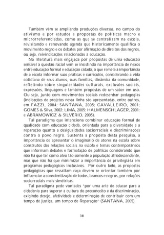 Também vêm se ampliando produções diversas, no campo do
ativismo e por estudos e propostas de políticas macro e
microrreferenciadas, como as que se centralizam na escola,
revisitando e renovando agenda que historicamente qualifica o
movimento negro e os debates por afirmação de direitos dos negros,
ou seja, reivindicações relacionadas à educação.
   Na literatura mais engajada por propostas de uma educação
sensível à questão racial vem se insistindo na importância de nexos
entre educação formal e educação cidadã, o que remete à importância
de a escola informar suas práticas e currículos, considerando a vida
cotidiana de seus alunos, suas famílias, dinâmica da comunidade,
refletindo sobre singularidades culturais, exclusões sociais,
expressões, linguagens e também propostas de um saber em uso.
Ou seja, junto com movimentos sociais redesenhar pedagogias
(indicações de projetos nessa linha são apresentadas, entre outros,
em FAZZI, 2004; SANTANA, 2005; CAVALLEIRO, 2001;
GOMES & Silva, 2002; LIMA, 2005; HALMENSCHLAGER, 2001;
e ABRAMOWICZ & SILVÉRIO, 2005).
   Tal paradigma que intenciona combinar educação formal de
qualidade com educação cidadã, orientada para a diversidade e a
reparação quanto a desigualdades sociorraciais e discriminações
contra o povo negro. Sustenta a proposta desta pesquisa, a
importância de apresentar o imaginário de atores na escola sobre
construtos das relações sociais na escola e temas contemporâneos
que informam debates e formatação de políticas considerando que
não há que ter como alvo tão somente a população afrodescendente,
mas que não há que minimizar a importância de privilegiá-la em
programas pedagógicos inclusivos. Por outro lado, as propostas
pedagógicas que ressaltam raça devem se orientar também por
influenciar a conscientização de todos, brancos e negros, por relações
sociorraciais mais simétricas.
   Tal paradigma pede vontades “por uma arte de educar para a
cidadania para superar a cultura do preconceito e da discriminação,
exigindo desejo, afetividade e determinação de contribuir com um
tempo de justiça, um tempo de Reparação” (SANTANA, 2005).


                                 38
 