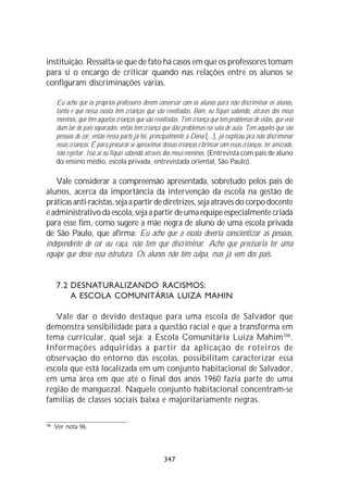 instituição. Ressalta-se que de fato há casos em que os professores tomam
para si o encargo de criticar quando nas relações entre os alunos se
configuram discriminações várias.

      Eu acho que os próprios professores devem conversar com os alunos para não discriminar os alunos,
      tanto é que nessa escola têm crianças que são revoltadas. Bom, eu fiquei sabendo, através dos meus
      meninos, que têm aquelas crianças que são revoltadas. Tem criança que tem problemas de vidas, que veio
      dum lar de pais separados, então tem criança que dão problemas na sala de aula. Tem aqueles que são
      pessoas de cor, então nessa parte já foi, principalmente a Dona [...], já explicou pra não discriminar
      essas crianças. É para procurar se aproximar dessas crianças e brincar com essas crianças, ter amizade,
      não rejeitar. Isso aí eu fiquei sabendo através dos meus meninos. (Entrevista com pais de aluno
      do ensino médio, escola privada, entrevistada oriental, São Paulo).

   Vale considerar a compreensão apresentada, sobretudo pelos pais de
alunos, acerca da importância da intervenção da escola na gestão de
práticas anti-racistas, seja a partir de diretrizes, seja através do corpo docente
e administrativo da escola, seja a partir de uma equipe especialmente criada
para esse fim, como sugere a mãe negra de aluno de uma escola privada
de São Paulo, que afirma: Eu acho que a escola deveria conscientizar as pessoas,
independente de cor ou raça, não tem que discriminar. Acho que precisaria ter uma
equipe que desse essa estrutura. Os alunos não têm culpa, mas já vem dos pais.


      7.2 DESNATURALIZANDO RACISMOS:
          A ESCOLA COMUNITÁRIA LUIZA MAHIN

   Vale dar o devido destaque para uma escola de Salvador que
demonstra sensibilidade para a questão racial e que a transforma em
tema curricular, qual seja: a Escola Comunitária Luiza Mahim106.
Informações adquiridas a partir da aplicação de roteiros de
observação do entorno das escolas, possibilitam caracterizar essa
escola que está localizada em um conjunto habitacional de Salvador,
em uma área em que até o final dos anos 1960 fazia parte de uma
região de manguezal. Naquele conjunto habitacional concentram-se
famílias de classes sociais baixa e majoritariamente negras.

106
      Ver nota 96.




                                                    347
 
