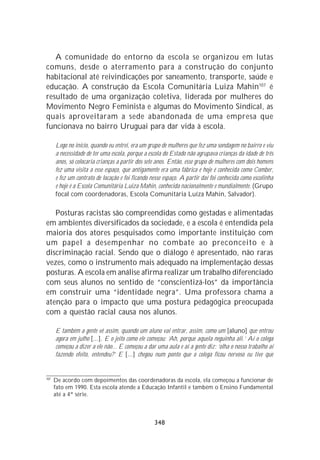 A comunidade do entorno da escola se organizou em lutas
comuns, desde o aterramento para a construção do conjunto
habitacional até reivindicações por saneamento, transporte, saúde e
educação. A construção da Escola Comunitária Luiza Mahin107 é
resultado de uma organização coletiva, liderada por mulheres do
Movimento Negro Feminista e algumas do Movimento Sindical, as
quais aproveitaram a sede abandonada de uma empresa que
funcionava no bairro Uruguai para dar vida à escola.

      Logo no início, quando eu entrei, era um grupo de mulheres que fez uma sondagem no bairro e viu
      a necessidade de ter uma escola, porque a escola do Estado não agrupava crianças da idade de três
      anos, só colocaria crianças a partir dos sete anos. Então, esse grupo de mulheres com dois homens
      fez uma visita a esse espaço, que antigamente era uma fábrica e hoje é conhecida como Comber,
      e fez um contrato de locação e foi ficando nesse espaço. A partir daí foi conhecida como escolinha
      e hoje é a Escola Comunitária Luiza Mahin, conhecida nacionalmente e mundialmente. (Grupo
      focal com coordenadoras, Escola Comunitária Luíza Mahin, Salvador).

   Posturas racistas são compreendidas como gestadas e alimentadas
em ambientes diversificados da sociedade, e a escola é entendida pela
maioria dos atores pesquisados como importante instituição com
um papel a desempenhar no combate ao preconceito e à
discriminação racial. Sendo que o diálogo é apresentado, não raras
vezes, como o instrumento mais adequado na implementação dessas
posturas. A escola em análise afirma realizar um trabalho diferenciado
com seus alunos no sentido de “conscientizá-los” da importância
em construir uma “identidade negra”. Uma professora chama a
atenção para o impacto que uma postura pedagógica preocupada
com a questão racial causa nos alunos.

      E também a gente vê assim, quando um aluno vai entrar, assim, como um [aluno] que entrou
      agora em julho [...]. E o jeito como ele começou: ‘Ah, porque aquela neguinha ali.’ Aí o colega
      começou a dizer a ele não... E começou a dar uma aula e aí a gente diz: ‘olha o nosso trabalho aí
      fazendo efeito, entendeu?’ E [...] chegou num ponto que o colega ficou nervoso eu tive que


107
      De acordo com depoimentos das coordenadoras da escola, ela começou a funcionar de
      fato em 1990. Esta escola atende a Educação Infantil e também o Ensino Fundamental
      até a 4ª série.



                                                  348
 