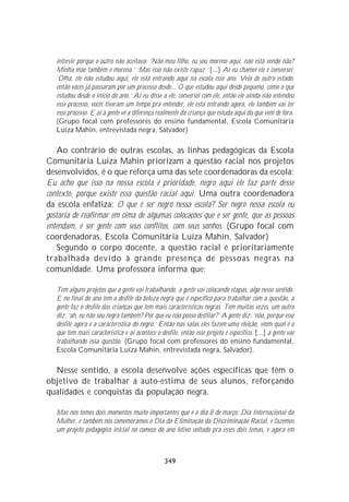 intervir porque o outro não aceitava: ‘Não meu filho, eu sou moreno aqui, não está vendo não?
   Minha mãe também é morena.’ ‘Mas isso não existe rapaz.’ [...] Aí eu chamei ele e conversei:
   ‘Olha, ele não estudou aqui, ele está entrando aqui na escola esse ano. Veio de outro estado,
   então vocês já passaram por um processo desde... O que estudou aqui desde pequeno, como o que
   estudou desde o início do ano.’ Aí eu disse a ele, conversei com ele, então ele ainda não entendeu
   esse processo, vocês tiveram um tempo pra entender, ele está entrando agora, ele também vai ter
   esse processo. E aí a gente vê a diferença realmente da criança que estuda aqui da que vem de fora.
   (Grupo focal com professores do ensino fundamental, Escola Comunitária
   Luíza Mahin, entrevistada negra, Salvador)

    Ao contrário de outras escolas, as linhas pedagógicas da Escola
Comunitária Luiza Mahin priorizam a questão racial nos projetos
desenvolvidos, é o que reforça uma das sete coordenadoras da escola:
Eu acho que isso na nossa escola é prioridade, negro aqui ele faz parte desse
contexto, porque existe essa questão racial aqui. Uma outra coordenadora
da escola enfatiza: O que é ser negro nessa escola? Ser negro nessa escola eu
gostaria de reafirmar em cima de algumas colocações que é ser gente, que as pessoas
entendam, é ser gente com seus conflitos, com seus sonhos. (Grupo focal com
coordenadoras, Escola Comunitária Luíza Mahin, Salvador)
    Segundo o corpo docente, a questão racial é prioritariamente
trabalhada devido à grande presença de pessoas negras na
comunidade. Uma professora informa que:

   Tem alguns projetos que a gente vai trabalhando, a gente vai colocando etapas, algo nesse sentido.
   E no final do ano tem o desfile da beleza negra que é específico para trabalhar com a questão, a
   gente faz o desfile das crianças que tem mais características negras. Tem muitas vezes, um outro
   diz: ‘ah, eu não sou negra também? Por que eu não posso desfilar?’ A gente diz: ‘não, porque esse
   desfile agora é a característica do negro.’ Então nas salas eles fazem uma eleição, vêem qual é o
   que tem mais característica e aí acontece o desfile, então esse projeto é específico. [...] a gente vai
   trabalhando essa questão. (Grupo focal com professores do ensino fundamental,
   Escola Comunitária Luíza Mahin, entrevistada negra, Salvador).

  Nesse sentido, a escola desenvolve ações específicas que têm o
objetivo de trabalhar a auto-estima de seus alunos, reforçando
qualidades e conquistas da população negra.

   Mas nós temos dois momentos muito importantes que é o dia 8 de março, Dia Internacional da
   Mulher, e também nós comemoramos o Dia da Eliminação da Discriminação Racial, e fazemos
   um projeto pedagógico inicial no começo do ano letivo voltado pra esses dois temas, e agora em



                                                 349
 