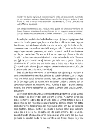 novembro nós fazemos o projeto de Consciência Negra. Então, são dois momentos muito fortes
   que nós trabalhamos aqui as questões voltadas para a auto-estima do negro, a aceitação, de onde
   eu vim, pra onde eu vou. (Grupo focal com coordenadoras, Escola Comunitária
   Luíza Mahin, Salvador).

   Tem uma parte também nossa que é a sala de leitura, quando nós vamos contar literatura, nós
   também temos essa preocupação de bonequinha negra, pra eles comprarem sempre pra reforçar.
   (Grupo focal com coordenadoras, Escola Comunitária Luíza Mahin, Salvador).

    As relações raciais são trabalhadas em projetos pedagógicos e há
uma constante preocupação em abordar a situação dos negros
brasileiros, seja de forma direta em sala de aula, seja indiretamente,
como na valorização de uma estética negra pelo “concurso de beleza
negra” que a escola promove, ou ainda no coral que foi montado na
escola, ou no teatro. Os alunos informam que a professora discute
“muito” sobre questões raciais dentro e fora da sala de aula: Tem uma
pró [gíria para professora] também que fala sobre a gente... Sobre a
discriminação. E também teve um desfile sobre a beleza negra. Peça do teatro.
(Grupo Focal – alunos [todos negros] do ensino fundamental, Escola
Comunitária Luíza Mahin, Salvador).
    Essa escola desenvolve várias atividades e projetos que incluem a
questão racial como temática, através do coral e do teatro, as crianças
Vão pra outras escolas apresentar estórias, realizam apresentações: E hoje
já foi um grupo agora de manhã para apresentar também e amanhã vai ter
apresentação também da bonequinha preta. (Grupo Focal – alunos [todos
negros] do ensino fundamental, Escola Comunitária Luíza Mahin,
Salvador).
    Exercícios de desnaturalização dos estigmas podem ser visualizados
nos discursos proferidos por alguns atores. Algumas práticas
didaticamente adotadas apontam para a sensibilização para a
problemática das relações raciais brasileiras, como a ênfase nas datas
comemorativas relacionadas aos negros no Brasil em que se trabalha
com teatros, danças, desfiles de moda e demais ações que indicam
uma ação direta na construção da auto-estima dos alunos,
possibilitando afirmações como esta em que uma aluna diz que não
gostaria de mudar nada na sua constituição física: Porque eu já sou


                                              350
 
