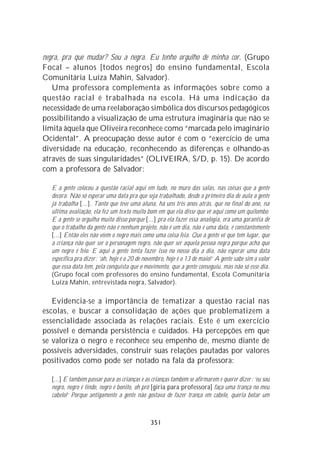 negra, pra que mudar? Sou a negra. Eu tenho orgulho de minha cor. (Grupo
Focal – alunos [todos negros] do ensino fundamental, Escola
Comunitária Luíza Mahin, Salvador).
   Uma professora complementa as informações sobre como a
questão racial é trabalhada na escola. Há uma indicação da
necessidade de uma reelaboração simbólica dos discursos pedagógicos
possibilitando a visualização de uma estrutura imaginária que não se
limita àquela que Oliveira reconhece como “marcada pelo imaginário
Ocidental”. A preocupação desse autor é com o “exercício de uma
diversidade na educação, reconhecendo as diferenças e olhando-as
através de suas singularidades” (OLIVEIRA, S/D, p. 15). De acordo
com a professora de Salvador:

  E a gente colocou a questão racial aqui em tudo, no muro das salas, nas coisas que a gente
  decora. Não só esperar uma data pra que seja trabalhado, desde o primeiro dia de aula a gente
  já trabalha [...]. Tanto que teve uma aluna, há uns três anos atrás, que no final do ano, na
  última avaliação, ela fez um texto muito bom em que ela disse que vê aqui como um quilombo.
  E a gente se orgulha muito disso porque [...] pra ela fazer essa analogia, era uma garantia de
  que o trabalho da gente não é nenhum projeto, não é um dia, não é uma data, é constantemente
  [...] Então eles não vêem o negro mais como uma coisa feia. Que a gente vê que tem lugar, que
  a criança não quer ser o personagem negro, não quer ser aquela pessoa negra porque acha que
  um negro é feio. E aqui a gente tenta fazer isso no nosso dia a dia, não esperar uma data
  específica pra dizer : ‘ah, hoje é o 20 de novembro, hoje é o 13 de maio!’ A gente sabe sim o valor
  que essa data tem, pela conquista que o movimento, que a gente conseguiu, mas não só esse dia.
  (Grupo focal com professores do ensino fundamental, Escola Comunitária
  Luíza Mahin, entrevistada negra, Salvador).

   Evidencia-se a importância de tematizar a questão racial nas
escolas, e buscar a consolidação de ações que problematizem a
essencialidade associada às relações raciais. Este é um exercício
possível e demanda persistência e cuidados. Há percepções em que
se valoriza o negro e reconhece seu empenho de, mesmo diante de
possíveis adversidades, construir suas relações pautadas por valores
positivados como pode ser notado na fala da professora:

  [...] E também passar para as crianças e as crianças também se afirmarem e querer dizer: ‘eu sou
  negro, negro é lindo, negro é bonito, oh pró [gíria para professora] faça uma trança no meu
  cabelo!’ Porque antigamente a gente não gostava de fazer trança em cabelo, queria botar um



                                               351
 